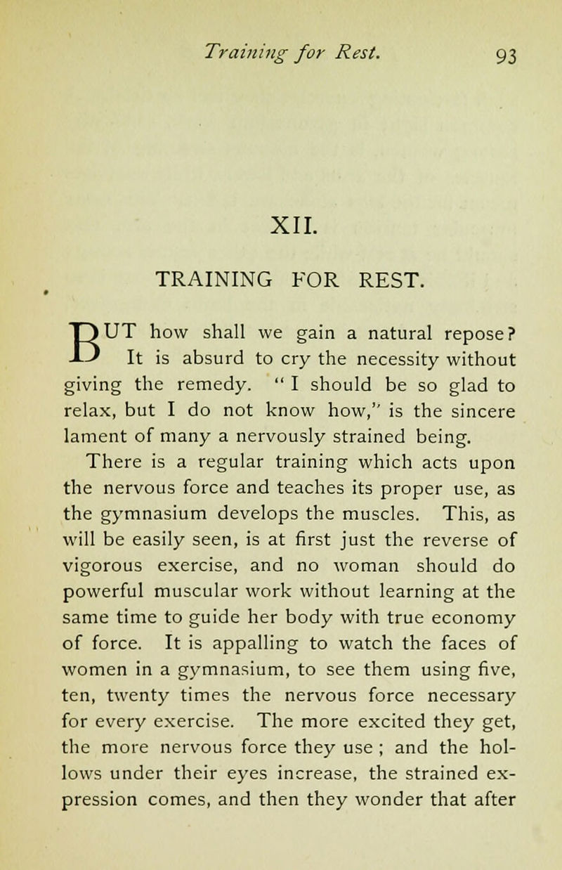 XII. TRAINING FOR REST. BUT how shall we gain a natural repose? It is absurd to cry the necessity without giving the remedy.  I should be so glad to relax, but I do not know how, is the sincere lament of many a nervously strained being. There is a regular training which acts upon the nervous force and teaches its proper use, as the gymnasium develops the muscles. This, as will be easily seen, is at first just the reverse of vigorous exercise, and no woman should do powerful muscular work without learning at the same time to guide her body with true economy of force. It is appalling to watch the faces of women in a gymnasium, to see them using five, ten, twenty times the nervous force necessary for every exercise. The more excited they get, the more nervous force they use ; and the hol- lows under their eyes increase, the strained ex- pression comes, and then they wonder that after