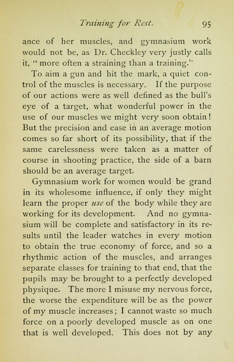 ance of her muscles, and gymnasium work would not be, as Dr. Checkley very justly calls it,  more often a straining than a training.'' To aim a gun and hit the mark, a quiet con- trol of the muscles is necessary. If the purpose of our actions were as well defined as the bull's eye of a target, what wonderful power in the use of our muscles we might very soon obtain ! But the precision and ease in an average motion comes so far short of its possibility, that if the same carelessness were taken as a matter of course in shooting practice, the side of a barn should be an average target. Gymnasium work for women would be grand in its wholesome influence, if only they might learn the proper use of the body while they are working for its development. And no gymna- sium will be complete and satisfactory in its re- sults until the leader watches in every motion to obtain the true economy of force, and so a rhythmic action of the muscles, and arranges separate classes for training to that end, that the pupils may be brought to a perfectly developed physique. The more I misuse my nervous force, the worse the expenditure will be as the power of my muscle increases ; I cannot waste so much force on a poorly developed muscle as on one that is well developed. This does not by any