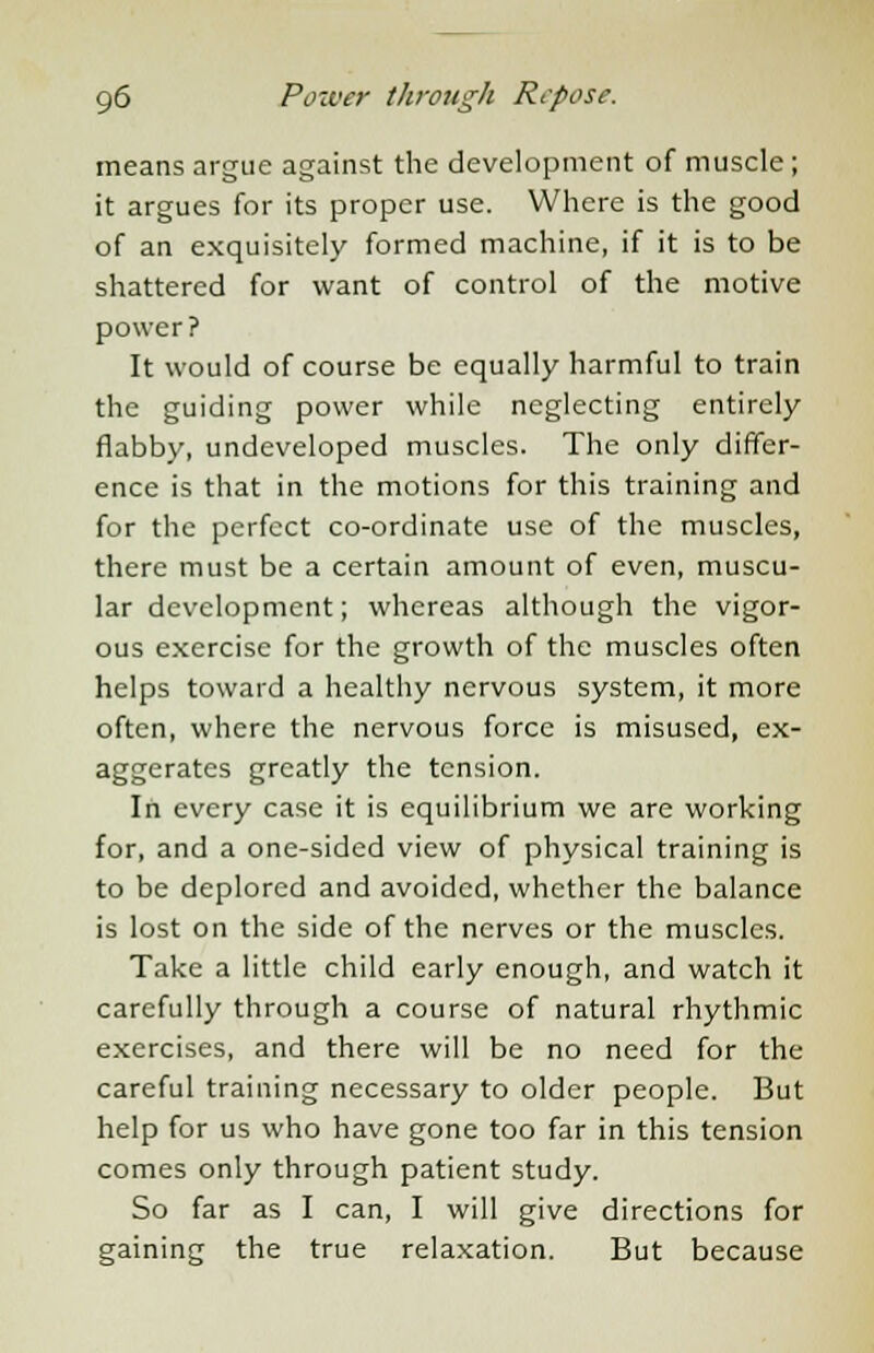 means argue against the development of muscle; it argues for its proper use. Where is the good of an exquisitely formed machine, if it is to be shattered for want of control of the motive power? It would of course be equally harmful to train the guiding power while neglecting entirely flabby, undeveloped muscles. The only differ- ence is that in the motions for this training and for the perfect co-ordinate use of the muscles, there must be a certain amount of even, muscu- lar development; whereas although the vigor- ous exercise for the growth of the muscles often helps toward a healthy nervous system, it more often, where the nervous force is misused, ex- aggerates greatly the tension. In every case it is equilibrium we are working for, and a one-sided view of physical training is to be deplored and avoided, whether the balance is lost on the side of the nerves or the muscles. Take a little child early enough, and watch it carefully through a course of natural rhythmic exercises, and there will be no need for the careful training necessary to older people. But help for us who have gone too far in this tension comes only through patient study. So far as I can, I will give directions for gaining the true relaxation. But because