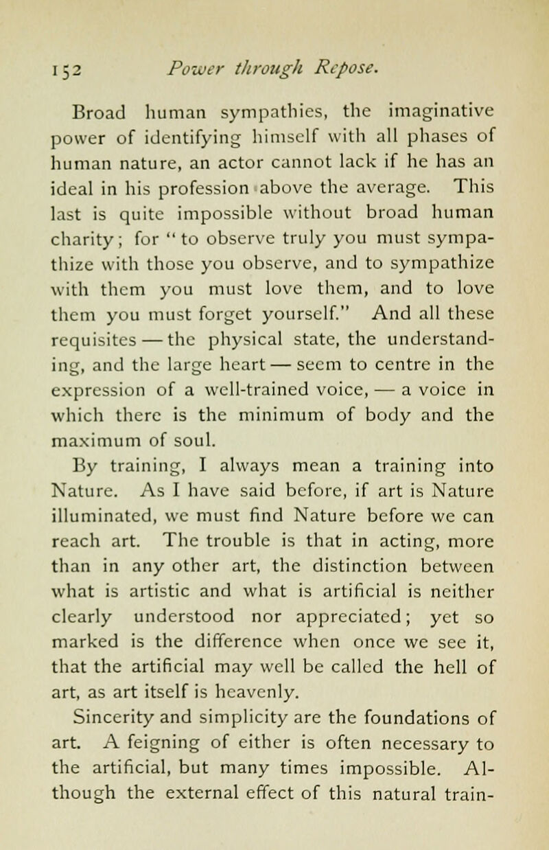 Broad human sympathies, the imaginative power of identifying himself with all phases of human nature, an actor cannot lack if he has an ideal in his profession above the average. This last is quite impossible without broad human charity; for  to observe truly you must sympa- thize with those you observe, and to sympathize with them you must love them, and to love them you must forget yourself. And all these requisites — the physical state, the understand- ing, and the large heart — seem to centre in the expression of a well-trained voice, — a voice in which there is the minimum of body and the maximum of soul. By training, I always mean a training into Nature. As I have said before, if art is Nature illuminated, we must find Nature before we can reach art. The trouble is that in acting, more than in any other art, the distinction between what is artistic and what is artificial is neither clearly understood nor appreciated; yet so marked is the difference when once we sec it, that the artificial may well be called the hell of art, as art itself is heavenly. Sincerity and simplicity are the foundations of art. A feigning of either is often necessary to the artificial, but many times impossible. Al- though the external effect of this natural train-