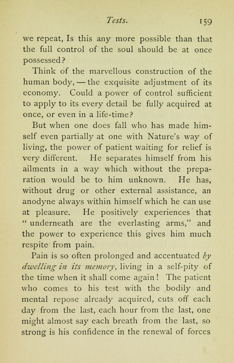 we repeat, Is this any more possible than that the full control of the soul should be at once possessed? Think of the marvellous construction of the human body, — the exquisite adjustment of its economy. Could a power of control sufficient to apply to its every detail be fully acquired at once, or even in a life-time? But when one does fall who has made him- self even partially at one with Nature's way of living, the power of patient waiting for relief is very different. He separates himself from his ailments in a way which without the prepa- ration would be to him unknown. He has, without drug or other external assistance, an anodyne always within himself which he can use at pleasure. He positively experiences that underneath are the everlasting arms, and the power to experience this gives him much respite from pain. Pain is so often prolonged and accentuated by dwelling in its memory, living in a self-pity of the time when it shall come again! The patient who comes to his test with the bodily and mental repose already acquired, cuts off each day from the last, each hour from the last, one might almost say each breath from the last, so strong is his confidence in the renewal of forces
