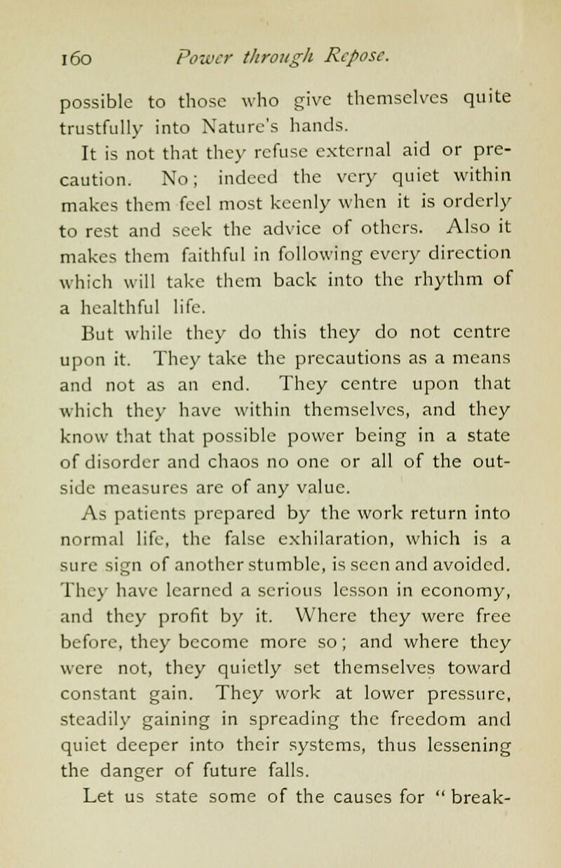 possible to those who give themselves quite trustfully into Nature's hands. It is not that they refuse external aid or pre- caution. No; indeed the very quiet within makes them feel most keenly when it is orderly to rest and seek the advice of others. Also it makes them faithful in following every direction which will take them back into the rhythm of a healthful life. But while they do this they do not centre upon it. They take the precautions as a means and not as an end. They centre upon that which they have within themselves, and they know that that possible power being in a state of disorder and chaos no one or all of the out- side measures are of any value. As patients prepared by the work return into normal life, the false exhilaration, which is a sure sign of another stumble, is seen and avoided. They have learned a serious lesson in economy, and they profit by it. Where they were free before, they become more so; and where they were not, they quietly set themselves toward constant gain. They work at lower pressure, steadily gaining in spreading the freedom and quiet deeper into their systems, thus lessening the danger of future falls. Let us state some of the causes for break-