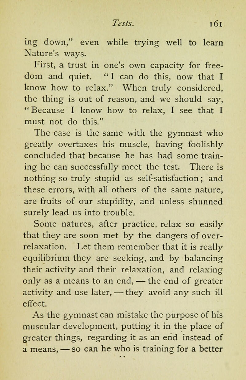 ing down, even while trying well to learn Nature's ways. First, a trust in one's own capacity for free- dom and quiet. I can do this, now that I know how to relax. When truly considered, the thing is out of reason, and we should say, Because I know how to relax, I see that I must not do this. The case is the same with the gymnast who greatly overtaxes his muscle, having foolishly concluded that because he has had some train- ing he can successfully meet the test. There is nothing so truly stupid as self-satisfaction; and these errors, with all others of the same nature, are fruits of our stupidity, and unless shunned surely lead us into trouble. Some natures, after practice, relax so easily that they are soon met by the dangers of over- relaxation. Let them remember that it is really equilibrium they are seeking, and by balancing their activity and their relaxation, and relaxing only as a means to an end, — the end of greater activity and use later, — they avoid any such ill effect. As the gymnast can mistake the purpose of his muscular development, putting it in the place of greater things, regarding it as an end instead of a means, — so can he who is training for a better