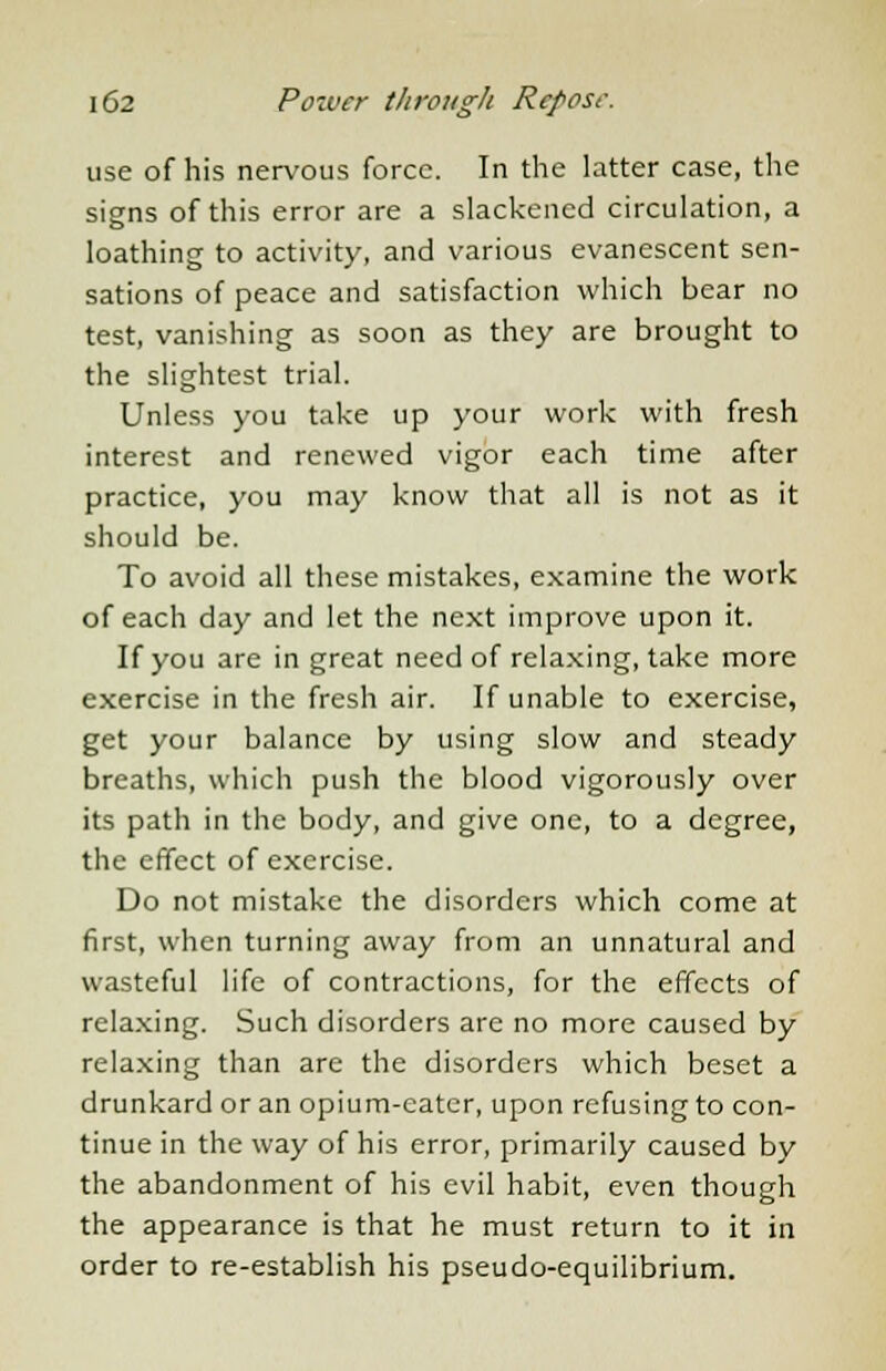 use of his nervous force. In the latter case, the signs of this error are a slackened circulation, a loathing to activity, and various evanescent sen- sations of peace and satisfaction which bear no test, vanishing as soon as they are brought to the slightest trial. Unless you take up your work with fresh interest and renewed vigor each time after practice, you may know that all is not as it should be. To avoid all these mistakes, examine the work of each day and let the next improve upon it. If you are in great need of relaxing, take more exercise in the fresh air. If unable to exercise, get your balance by using slow and steady breaths, which push the blood vigorously over its path in the body, and give one, to a degree, the effect of exercise. Do not mistake the disorders which come at first, when turning away from an unnatural and wasteful life of contractions, for the effects of relaxing. Such disorders are no more caused by relaxing than are the disorders which beset a drunkard or an opium-eater, upon refusing to con- tinue in the way of his error, primarily caused by the abandonment of his evil habit, even though the appearance is that he must return to it in order to re-establish his pseudo-equilibrium.