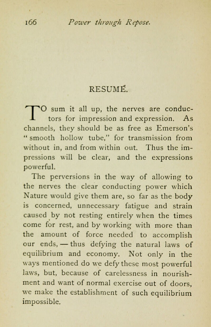 RESUME. TO sum it all up, the nerves are conduc- tors for impression and expression. As channels, they should be as free as Emerson's  smooth hollow tube, for transmission from without in, and from within out. Thus the im- pressions will be clear, and the expressions powerful. The perversions in the way of allowing to the nerves the clear conducting power which Nature would give them are, so far as the body is concerned, unnecessary fatigue and strain caused by not resting entirely when the times come for rest, and by working with more than the amount of force needed to accomplish our ends, — thus defying the natural laws of equilibrium and economy. Not only in the ways mentioned do we defy these most powerful laws, but, because of carelessness in nourish- ment and want of normal exercise out of doors, we make the establishment of such equilibrium impossible.