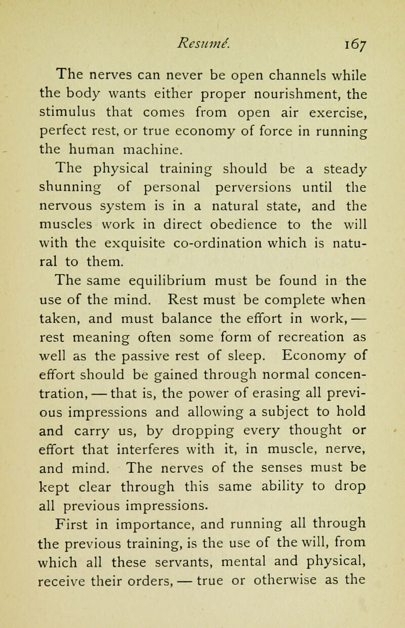 The nerves can never be open channels while the body wants either proper nourishment, the stimulus that comes from open air exercise, perfect rest, or true economy of force in running the human machine. The physical training should be a steady shunning of personal perversions until the nervous system is in a natural state, and the muscles work in direct obedience to the will with the exquisite co-ordination which is natu- ral to them. The same equilibrium must be found in the use of the mind. Rest must be complete when taken, and must balance the effort in work, -— rest meaning often some form of recreation as well as the passive rest of sleep. Economy of effort should be gained through normal concen- tration,— that is, the power of erasing all previ- ous impressions and allowing a subject to hold and carry us, by dropping every thought or effort that interferes with it, in muscle, nerve, and mind. The nerves of the senses must be kept clear through this same ability to drop all previous impressions. First in importance, and running all through the previous training, is the use of the will, from which all these servants, mental and physical, receive their orders, — true or otherwise as the