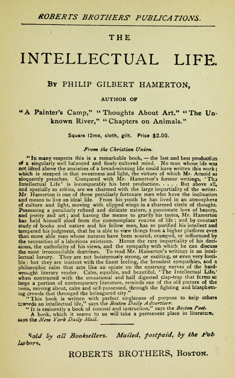 THE INTELLECTUAL LIFE. By PHILIP GILBERT HAMERTON, AUTHOR OP MA Painter's Camp, Thoughts About Art/' The Un- known River,  Chapters on Animals. Square l2mo, cloth, gilt. Price $2.00. Front the Christian Union. u In many respects this is a remarkable book, — the last and best production of a singularly well balanced and finely cultured mind- No man whose life was cot lifted above the anxieties of a bread-winning life could have written this work; which is steeped in that sweetness and light, the virtues of which Mr. Arnold so eloquently preaches. Compared with Mr. Hamerton's former writings, 'Thj Intellectual Life' is incomparably his best production. ... . But above all, and specially as critics, are we charmed with the large impartiality of the writer. Mr Hamerton is one of those peculiarly fortunate men who have the inclination and means to live an ideal life- From his youth he has lived in an atmosphere of culture and light, moving with clipped wings in a charmed circle of thought. Possessing a peculiarly refined and delicate nature, a passionate love of beauty, and purity and art; and having the means to gratify his tastes, Mr. Hamerton has neld himself aloof from the commonplace routine of life ; and by constant study of books and nature and his fellow men, has so purified his intellect and tempered his judgment, that he is able to view things from a higher platform even than more able men whose natures have been soured, cramped, or influenced by the necessities of a laborious existence. Hence the rare impartiality of his deci- sions, the catholicity of his views, and the sympathy with which he can discuss the most irreconcilable doctrines. To read Mr. Hamerton's writincs is an intel- lectual luxury. They are not boisterously strong, or exciting, or even very forci- ble : but they are instinct with the finest feeling, the broadest sympathies, and a philosophic calm that acts like an opiate on the unstrung nerves of the hard- wrought literary reader. Calm, equable, and beautiful, 'The Intellectual Life,' when contrasted with the sensational and half digested clap-trap that fcrms sc large a portion of contemporary literature, reminds one of the old picture of the nuns, moving about, calm and self-possessed, through the fighting and blasphem- ing crowds that thronged the beleagured city. This book is written with perfect singleness of purpose to help others tcw^rds an intellectual life, says the Boston Daily Advertiser. •' It is eminently a book of counsel and instruction, says the Boston Post* A book, which it seems to us will take a permanent place in literatme, fctys the New York Daily Mail. Void hy all Booksellers. Mailed, postpaid, by the i*vb