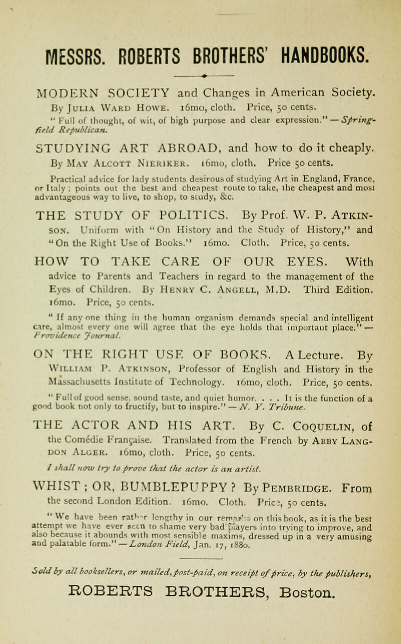 MODERN SOCIETY and Changes in American Society. By Julia Ward Howe. 161110, cloth. Price, 50 cents.  Full of thought, of wit, of high purpose and clear expression. — Spring' field Republican. STUDYING ART ABROAD, and how to do it cheaply. By May Alcott Nierikek. l6mo, cloth. Price 50 cents. Practical advice for lady students desirous of studying Art in England, France, or Italy ; points out the best and cheapest route to take, the cheapest and most advantageous way to live, to shop, to study, &c. THE STUDY OF POLITICS. By Prof. VV. P. Atkin- son. Uniform with On History and the Study of History, and On the Right Use of Books. i6mo. Cloth. Price, 50 cents. HOW TO TAKE CARE OF OUR EYES. With advice to Parents and Teachers in regard to the management of the Eyes of Children. By Henry C. Angell, M.D. Third Edition. i6mo. Price, 50 cents.  If anyone thing in the human organism demand1! special and intelligent ore, almost every one will agree that the eye holds that important place. — / roukUnC* 'Journal. ON THE RIGHT USE OF BOOKS. A Lecture. By WILLIAM P. Atkinson, Professor of English and History in the Massachusetts Institute of Technology. 161110, cloth. Price, 50 cents.  Full of good sense, sound taste, and quiet humor. . . . 11 is the function of a pond book not only to fructify, hut to inspire. — N. Y. Tribune. THE ACTOR AND HIS ART. By C. Coqueltn, of the Comedie Francaise. Translated from the French by Abby Lang- don Aluek. i6mo, cloth. Price, 50 cents. / shall now try to prove that tilt actor is an artist. WHIST; OR, BUMBLEPUPPY? By Pembridge. From the second London Edition. i6mo. Cloth. Pric?, 50 cents. 1 We have been ratW lengthy in our renvuJ',3 on this book, as it is the best attempt we have ever seen 10 shame very bad flayers into trving to improve, and also because it abounds with most sensible maxims, dressed up in a very amusing and palatable lorm. — London Field, Jan. 17, 1880. Sold by all booksellers, or mailed, post-paid, on receipt of price, by the publishers,