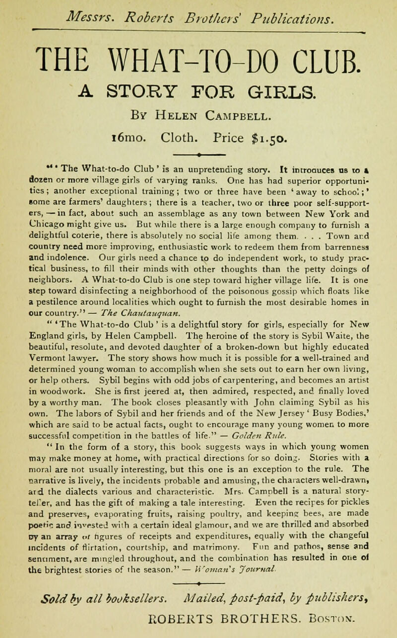 THE WHAT-TO-DO CLUB. A STORY FOR GIRLS. By Helen Campbell. i6mo. Cloth. Price $1.50. *' * The What-to-do Club ' is an unpretending story. It introduces as 10 ft dozen or more village girls of varying ranks. One has had superior opportuni- ties; another exceptional training; two or three have been 'away to school;* some are farmers* daughters; there is a teacher, two or three poor self-support- ers,— in fact, about such an assemblage as any town between New York and Chicago might give us. But while there is a large enough company to furnish a delightful coterie, there is absolutely no social life among them. - . . Town ard country need more improving, enthusiastic work to redeem them from barrenness and indolence. Our girls need a chance to do independent work, to study prac- tical business, to fill their minds with other thoughts than the petty doings of neighbors. A What-to-do Club is one step toward higher village life. It is one step toward disinfecting a neighborhood of the poisonous gossip which floats like a pestilence around localities which ought to furnish the most desirable homes in our country. — The Chautauquan. 'The What-to-do Club ' is a delightful story for girls, especially for New England girls, by Helen Campbell. The heroine of the story is Sybil Waite, the beautiful, resolute, and devoted daughter of a broken-down but highly educated Vermont lawyer. The story shows how much it is possible for a well-trained and determined young woman to accomplish when she sets out to earn her own living, or help others. Sybil begins with odd jobs of carpentering, and becomes an artist in woodwork. She is first jeered at, then admired, respected, and finally loved by a worthy man. The book closes pleasantly with John claiming Sybil as his own. The labors of Sybil and her friends and of the New Jersey ' Busy Bodies.' which are said to be actual facts, ought to encourage many young women to more successful competition in ihe battles of life. — Golden Rule. In the form of a story, this book suggests ways in which young women may make money at home, with practical directions for so doing. Stories with a moral are not usually interesting, but this one is an exception to the rule. The narrative is lively, the incidents probable and amusing, the characters well-drawn, ard the dialects various and characteristic. Mrs. Campbell is a natural story- tefer, and has the gift of making a tale interesting. Even the recipes for pickles and preserves, evaporating fruits, raising poultry, and keepinc bees, are made poetic and invested wiih a certain ideal glamour, and we are thrilled and absorbed rjy an array at ngures of receipts and expenditures, equally with the changeful incidents of flirtation, courtship, and matrimony. Fun and pathos, sense and sentiment, are mm^led throughout, and the combination has resulted in one of the brightest stories of the season.— Woman s Journal. Sold by all booksellers. Mailed, post-paid, by publishers*