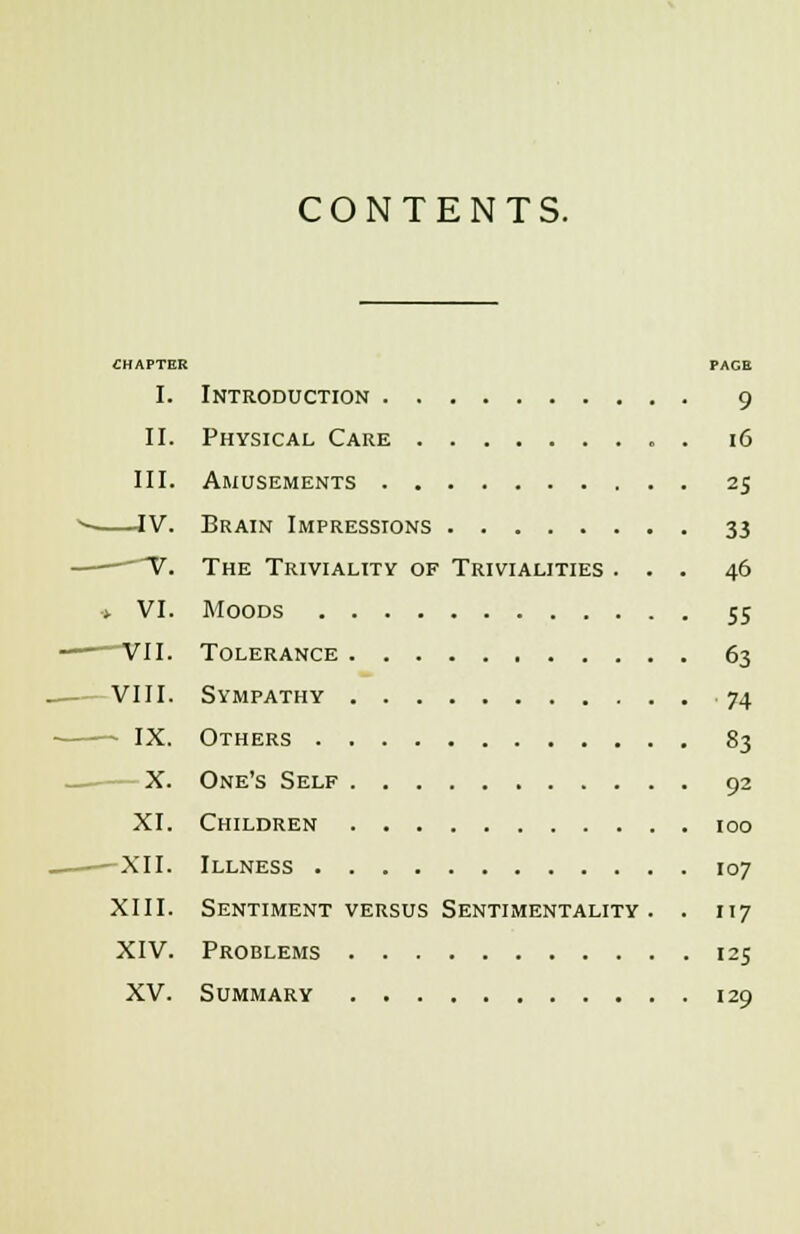 CONTENTS. CHAPTER PAGE I. Introduction 9 II. Physical Care . 16 III. Amusements 25 —IV. Brain Impressions 33 V. The Triviality of Trivialities ... 46 -. VI. Moods 55 VII. Tolerance 63 VIII. Sympathy 74 — IX. Others 83 X. One's Self 92 XI. Children 100 - XII. Illness 107 XIII. Sentiment versus Sentimentality. . 117 XIV. Problems 125 XV. Summary 129