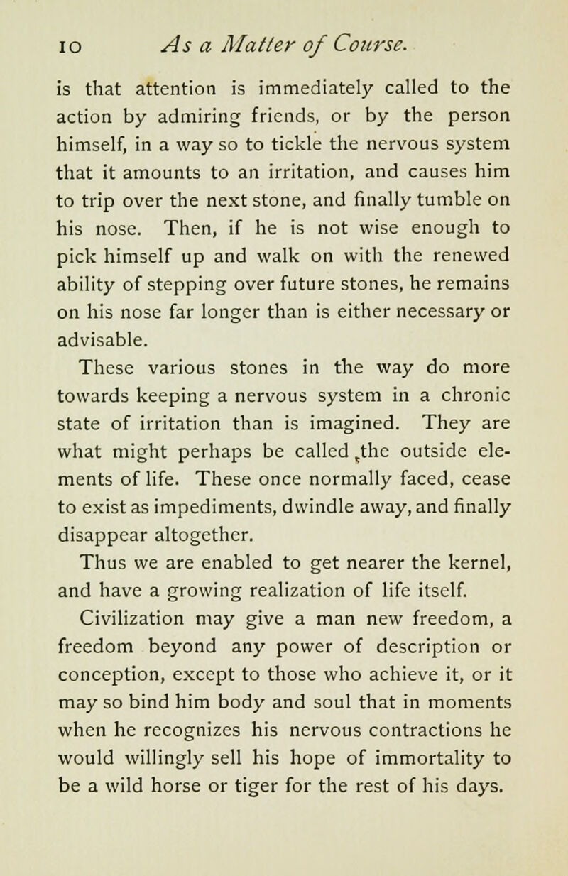 is that attention is immediately called to the action by admiring friends, or by the person himself, in a way so to tickle the nervous system that it amounts to an irritation, and causes him to trip over the next stone, and finally tumble on his nose. Then, if he is not wise enough to pick himself up and walk on with the renewed ability of stepping over future stones, he remains on his nose far longer than is either necessary or advisable. These various stones in the way do more towards keeping a nervous system in a chronic state of irritation than is imagined. They are what might perhaps be called tthe outside ele- ments of life. These once normally faced, cease to exist as impediments, dwindle away, and finally disappear altogether. Thus we are enabled to get nearer the kernel, and have a growing realization of life itself. Civilization may give a man new freedom, a freedom beyond any power of description or conception, except to those who achieve it, or it may so bind him body and soul that in moments when he recognizes his nervous contractions he would willingly sell his hope of immortality to be a wild horse or tiger for the rest of his days.