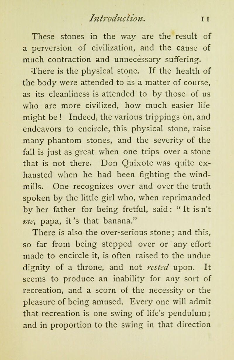 These stones in the way are the result of a perversion of civilization, and the cause of much contraction and unnecessary suffering. -There is the physical stone. If the health of the body were attended to as a matter of course, as its cleanliness is attended to by those of us who are more civilized, how much easier life might be ! Indeed, the various trippings on, and endeavors to encircle, this physical stone, raise many phantom stones, and the severity of the fall is just as great when one trips over a stone that is not there. Don Quixote was quite ex- hausted when he had been fighting the wind- mills. One recognizes over and over the truth spoken by the little girl who, when reprimanded by her father for being fretful, said :  It is n't me, papa, it's that banana. There is also the over-serious stone; and this, so far from being stepped over or any effort made to encircle it, is often raised to the undue dignity of a throne, and not rested upon. It seems to produce an inability for any sort of recreation, and a scorn of the necessity or the pleasure of being amused. Every one will admit that recreation is one swing of life's pendulum ; and in proportion to the swing in that direction