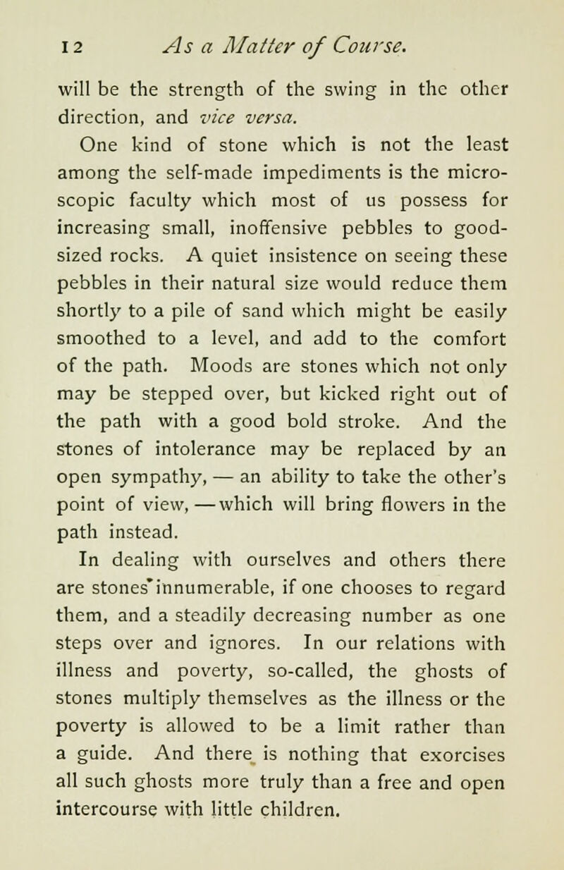 will be the strength of the swing in the other direction, and vice versa. One kind of stone which is not the least among the self-made impediments is the micro- scopic faculty which most of us possess for increasing small, inoffensive pebbles to good- sized rocks. A quiet insistence on seeing these pebbles in their natural size would reduce them shortly to a pile of sand which might be easily smoothed to a level, and add to the comfort of the path. Moods are stones which not only may be stepped over, but kicked right out of the path with a good bold stroke. And the stones of intolerance may be replaced by an open sympathy, — an ability to take the other's point of view,—which will bring flowers in the path instead. In dealing with ourselves and others there are stones'innumerable, if one chooses to regard them, and a steadily decreasing number as one steps over and ignores. In our relations with illness and poverty, so-called, the ghosts of stones multiply themselves as the illness or the poverty is allowed to be a limit rather than a guide. And there_ is nothing that exorcises all such ghosts more truly than a free and open intercourse with little children.