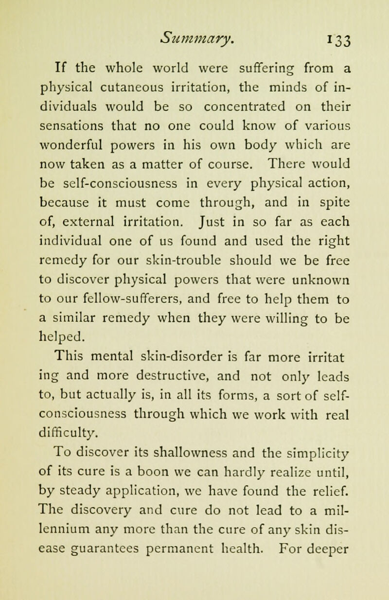 If the whole world were suffering from a physical cutaneous irritation, the minds of in- dividuals would be so concentrated on their sensations that no one could know of various wonderful powers in his own body which are now taken as a matter of course. There would be self-consciousness in every physical action, because it must come through, and in spite of, external irritation. Just in so far as each individual one of us found and used the right remedy for our skin-trouble should we be free to discover physical powers that were unknown to our fellow-sufferers, and free to help them to a similar remedy when they were willing to be helped. This mental skin-disorder is far more irritat ing and more destructive, and not only leads to, but actually is, in all its forms, a sort of self- consciousness through which we work with real difficulty. To discover its shallowness and the simplicity of its cure is a boon we can hardly realize until, by steady application, we have found the relief. The discovery and cure do not lead to a mil- lennium any more than the cure of any skin dis- ease guarantees permanent health. For deeper