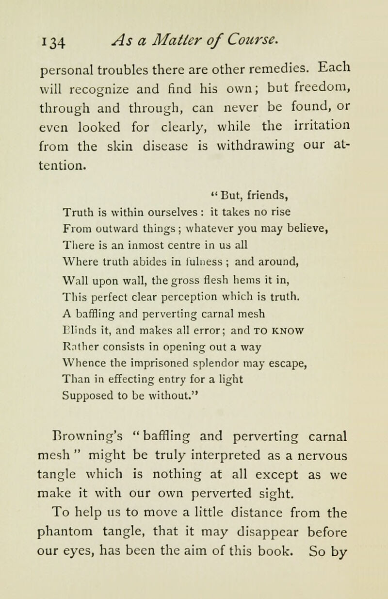 personal troubles there are other remedies. Each will recognize and find his own; but freedom, through and through, can never be found, or even looked for clearly, while the irritation from the skin disease is withdrawing our at- tention.  But, friends, Truth is within ourselves : it takes no rise From outward things ; whatever you may believe, There is an inmost centre in us all Where truth abides in fulness ; and around, Wall upon wall, the gross flesh hems it in, This perfect clear perception which is truth. A baffling and perverting carnal mesh Blinds it, and makes all error; and to know Rather consists in opening out a way Whence the imprisoned splendor may escape, Than in effecting entry for a light Supposed to be without. Browning's  baffling and perverting carnal mesh  might be truly interpreted as a nervous tangle which is nothing at all except as we make it with our own perverted sight. To help us to move a little distance from the phantom tangle, that it may disappear before our eyes, has been the aim of this book. So by