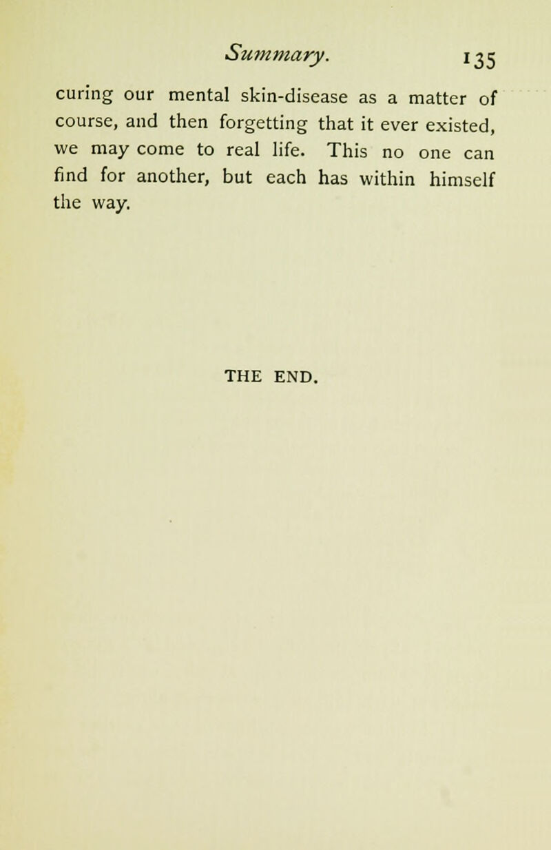 curing our mental skin-disease as a matter of course, and then forgetting that it ever existed, we may come to real life. This no one can find for another, but each has within himself the way. THE END.