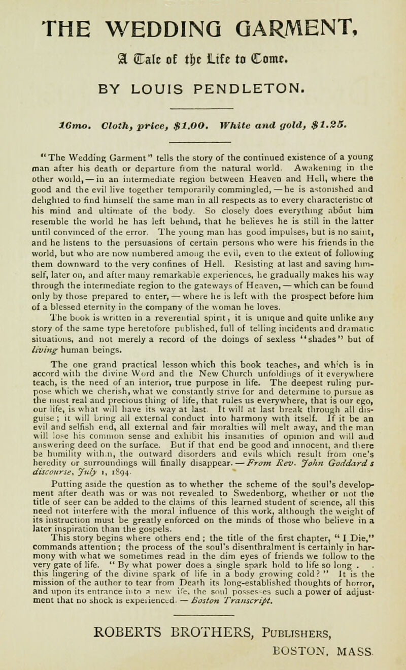 THE WEDDING GARMENT, a Cale oE t{jc Life to Come. BY LOUIS PENDLETON. IGmo. Cloth, price, $1.00. White and gold, $1.25. The Wedding Garment  tells the story of the continued existence of a young man after his deatli or departure nom the natural world. Awakening in the other woild,— in an intermediate region between Heaven and Hell, where the good and the evil live together temporarily commingled,—he is astonished and delighted to find himself the same man in all respects as to every characteristic ot his mind and ultimate of the body. So closely does everything about him resemble the world he has left behind, that he believes he is still in the latter until convinced of the error. The young man has good impulses, but is no saint, and he listens to the persuasions of certain persons who were his friends in the world, but who are now numbered among the evil, even to the extent of following them downward to the very confines of Hell. Resisting at last and saving him- self, later on, and after many remarkable experiences, lie gradually makes his way through the intermediate region to the gateways of Heaven, — which can be found only by those prepared to enter, — where he is left with the prospect before hnn of a blessed eternity in the company of the woman he loves. The book is written in a reverential spirit, it is unique and quite unlike any story of the same type heretofore published, full of telling incidents and dr.imauc situations, and not merely a record of the doings of sexless shades but of living human beings. The one grand practical lesson which this book teaches, and wh:ch is in accord with the divine Word and the New Church unfoldings of it everywhere teach, is the need of an interior, true purpose in life. The deepest ruling pur- pose which we cherish, what we constantly strive for and determine to pursue as the most real and precious thing of life, that rules us everywhere, that is our ego, our life, is what will have its way at last. It will at last break through all dis- guise ; it will bring all external conduct into harmony with itself. If it be an evil and selfish end, all external and fair moralties will melt away, and the man will !o>e his common sense and exhibit his insanities of opinion and will and answering deed on the surface. But if that end be good and innocent, and there be humility with.n, the outward disorders and evils which result from one's heredity or surroundings will finally disappear.—From Rev. John Goddard s discourse* July i, 1894. Putting aside the question as to whether the scheme of the soul's develop- ment after death was or was not revealed to Swedenborg, whether or not the title of seer can be added to the claims of this learned student of science, all this need not interfere with the moral influence of this work, although the weight of its instruction must be greatly enforced on the minds of those who believe in a later inspiration than the gospels. This story begins where others end ; the title of the first chapter,  I Die, commands attention ; the process of the soul's disenthralment is certainly in har- mony with what we sometimes read in the dim eyes of friends we lollow to the very gate of life.  By what power does a single spark hold to life so long . this lingering of the divine spark of life in a body growing cold?  It is the mission of the author to tear from Death its long-established thoughts of horror, and upon its entrance into a new ife, the soul possesses such a power of adjust- ment that no shock is expeiienci.d. — Boston Transcript. ROBERTS BROTHERS, Publishers, BOSTON. MASS.