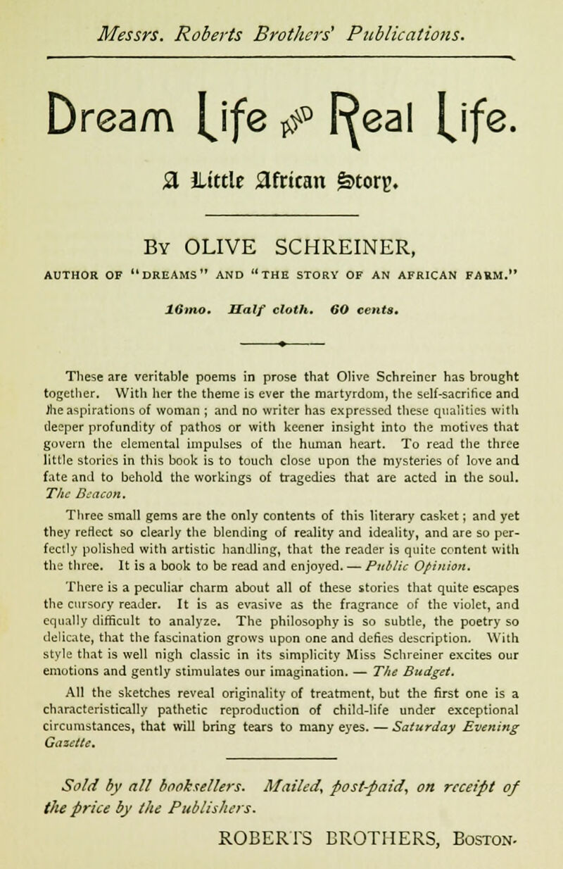 Dream {jfe *p I^eal [\fe. fl iLtttle african §>torp. By OLIVE SCHREINER, AUTHOR OF DREAMS AND THE STORY OF AN AFRICAN FARM. 16mo. Half cloth. 60 cents. These are veritable poems in prose that Olive Schreiner has brought together. With her the theme is ever the martyrdom, the self-sacritice and Jhe aspirations of woman ; and no writer has expressed these qualities with deeper profundity of pathos or with keener insight into the motives that govern the elemental impulses of the human heart. To read the three little stories in this book is to touch close upon the mysteries of love and fate and to behold the workings of tragedies that are acted in the soul. The Beacon. Three small gems are the only contents of this literary casket; and yet they reflect so clearly the blending of reality and ideality, and are so per- fectly polished with artistic handling, that the reader is quite content with the three. It is a book to be read and enjoyed. — Public Opinion. There is a peculiar charm about all of these stories that quite escapes the cursory reader. It is as evasive as the fragrance of the violet, and equally difficult to analyze. The philosophy is so subtle, the poetry so delicate, that the fascination grows upon one and defies description. With style that is well nigh classic in its simplicity Miss Schreiner excites our emotions and gently stimulates our imagination. — The Budget. All the sketches reveal originality of treatment, but the first one is a characteristically pathetic reproduction of child-life under exceptional circumstances, that will bring tears to many eyes. — Saturday Evening Gazette. Sold by all booksellers. Mailed, post-paid, on receipt of the price by the Publishers.