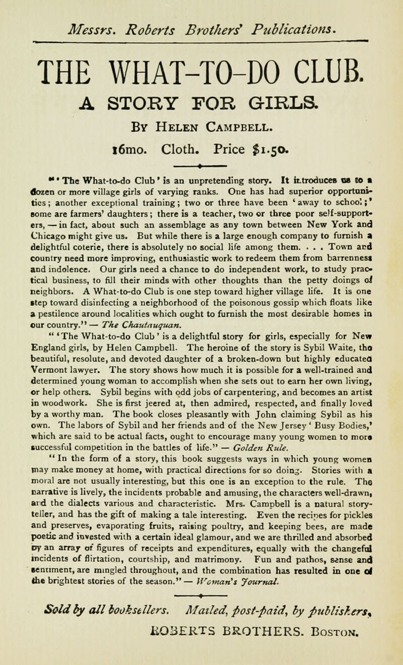 THE WHAT-TO-DO CLUB. A STORY FOR GIRLS. By Helen Campbell. l6mo. Cloth. Price $1.50. *• • The What-to-do Club ■ is an unpretending story. It ittroducefl OS SO ft dozen or more village girls of varying ranks. One has had superior opportuni- ties; another exceptional training; two or three have been 'away to school;' come are farmers' daughters; there is a teacher, two or three poor self-support- ers, — in fact, about such an assemblage as any town between New York and Chicago might give us. But while there is a large enough company to furnish a delightful coterie, there is absolutely no social life among them. . . . Town and country need more improving, enthusiastic work to redeem them from barrenness and indolence. Our girls need a chance to do independent work, to study prac- tical business, to fill their minds with other thoughts than the petty doings oi neighbors. A What-to-do Club is one step toward higher village life. It is one step toward disinfecting a neighborhood of the poisonous gossip which floats like a pestilence around localities which ought to furnish the most desirable homes in our country. — The Chautauquan.  *The What-to-do Club ' is a delightful story for girls, especially for New England girls, by Helen Campbell. The heroine of the story is Sybil Waite, tho beautiful, resolute, and devoted daughter of a broken-down but highly educated Vermont lawyer. The story shows how much it is possible for a well-trained and determined young woman to accomplish when she sets out to earn her own living, or help others. Sybil begins with odd jobs of carpentering, and becomes an artist in woodwork. She is first jeered at, then admired, respected, and finally loved by a worthy man. The book closes pleasantly with John claiming Sybil as his own. The labors of Sybil and her friends and of the New Jersey ' Busy Bodies,* which are said to be actual facts, ought to encourage many young women to mora successful competition in the battles of life. — Golden Rule.  In the form of a story, this book suggests ways in which young women may make money at home, with practical directions for so doin^- Stories witli a moral are not usually interesting, but this one is an exception to the rule. The narrative is lively* the incidents probable and amusing, the characters wel]-drawn( and the dialects various and characteristic. Mrs. Campbell is a natural story- teller, and has the gift of making a tale interesting. Even the recipes for pickles and preserves, evaporating fruits, raising poultry, and keeping bees, are made poetic and invested with a certain ideal glamour, and we are thrilled and absorbed vy an array of figures of receipts and expenditures, equally with the changeful incidents of flirtation, courtship, and matrimony. Fun and pathos, sense and sentiment, are mingled throughout, and the combination has resulted in one of the brightest stories of the season. — Womaift JourtuU. Sold by all booksellers. Mailed, post-paid, by publishers^