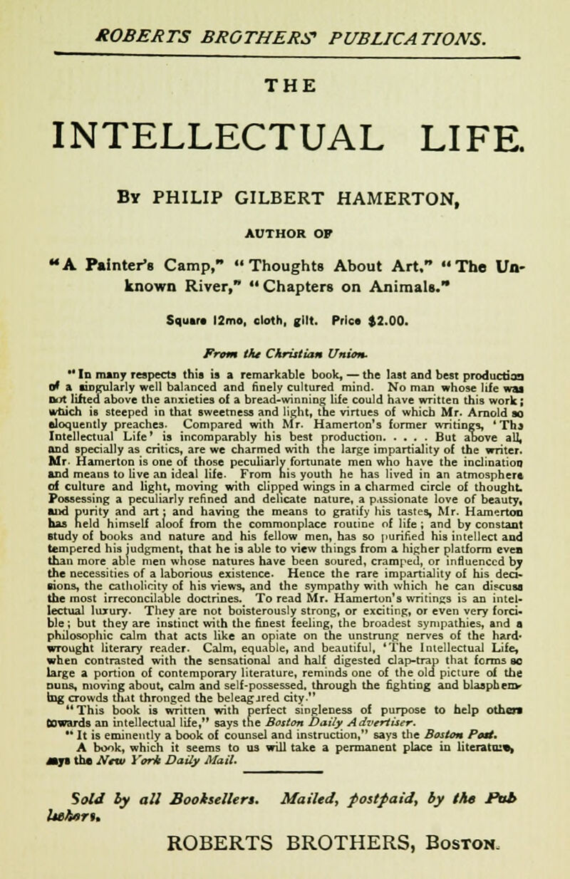 THE INTELLECTUAL LIFE. By PHILIP GILBERT HAMERTON, AUTHOR OF A Painter's Camp, « Thoughts About Art/* The Un- known River/* Chapters on Animals. Square !2mo, cloth, gilt. Price $2.00. From the Christian Union. ** In many respects this is a remarkable book, — the last and best production o* a singularly well balanced and finely cultured mind. No man whose life was Dot lifted above the anxieties of a bread-winning life could have written this work ; which is steeped in that sweetness and light, the virtues of which Mr. Arnold so eloquently preaches- Compared with Mr. Hamerton's former writings, *Tha Intellectual Life' is incomparably his best production But above all, and specially as critics, are we charmed with the large impartiality of the writer. Mr- Hamerton is one of those peculiarly fortunate men who have the inclination and means to live an ideal life. From his youth he has lived in an atmosphere of culture and light, moving with clipped wings in a charmed circle of thought. Possessing a peculiarly refined and delicate nature, a p.issionate love of beauty, mud purity and art: and having the means to gratify his tastes, Mr. Hamerton has field himself aloof from the commonplace routine of life , and by constaot study of books and nature and his fellow men, has so purified his intellect and tempered his judgment, that he is able to view things from a higher platform even than more able men whose natures have been soured, cramped, or influenced by the necessities of a laborious existence. Hence the rare impartiality of his deci- sions, the catholicity of his views, and the sympathy with which he can discuss the most irreconcilable doctrines. To read Mr. Hamerton's writings is an intel- lectual hurury. They are not boisterously strong, or exciting, or even very forci- ble ; but they are instinct with the finest feeling, the broadest sympathies, and a philosophic calm that acts like an opiate on the unstrung nerves of the hard* wrought literary reader. Calm, equable, and beautiful, 'The Intellectual Life, when contrasted with the sensational and half digested clap-trap that forms sc large a portion of contemporary literature, reminds one of the old picture of the nuns, moving about, calm and self-possessed, through the fighting and blasphem- ing crowds that thronged the beleag-ired city. 11 This book is written with perfect singleness of purpose to help other* Cowards an intellectual life, says the Boston Daily Advertiser.  It is eminently a book of counsel and instruction, says the Boston Post. A book, which it seems to us will take a permanent place in literata:*, my* the New York Daily Mail. Sold hy all Bookseller*. Mailed, postpaid, by the Pt$b Ueheru