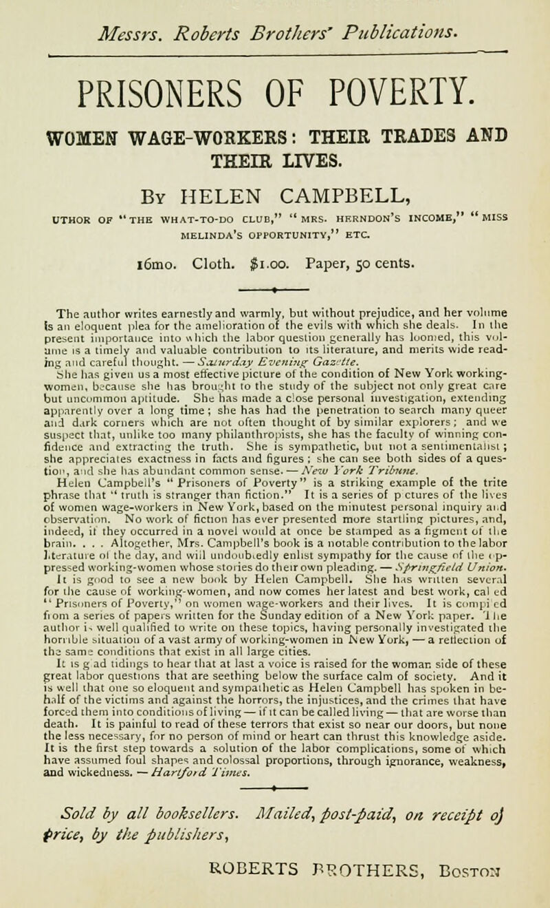 PRISONERS OF POVERTY. WOMEN WAGE-WORKERS: THEIR TRADES AND THEIR LIVES. By HELEN CAMPBELL, UTHOR OF THE WHAT-TO-DO CLUB, '* MRS- HERNDON's INCOME,  MISS melinda's OPPORTUNITY, ETC i6mo. Cloth. $1.00. Paper, 50 cents. The author writes earnestly and warmly, but without prejudice, and her volume (s an eloquent plea for the amelioration of the evils with which she deals. In the present importance into which the labor question generally has luomed, this vol- ume is a timely and valuable contribution to its literature, and merits wide read- ing and careful thought. —Saturday Evening Gazette. She has given us a most effective picture of the condition of New York working- women, because she has brought to the study of the subject not only great care but uncommon aptitude. She has made a close personal investigation, extending apparently over a long time; she has had the penetration to search many queer and dark corners which are not often thought of by similar explorers; and we suspect that, unlike too many philanthropists) she has the faculty of winning con- fidence and extracting the truth. She is sympathetic, but not a sentimentalist; she appreciates exactness in facts and figures ; she can see both sides of a ques- tion, and she has abundant common sense. — New York Tribune. Helen Campbell's Prisoners of Poverty is a striking example of the trite phrase that  truth is stranger than fiction. It is a series of p ctures of the lives of women wage-workers in New York, based on the minutest personal inquiry and observation. No work of fiction lias ever presented more startline pictures, and, indeed, it they occurred in a novel would at once be stamped as a figment of the brain. . . . Altogether, Mrs. Campbell's book is a notable contribution to the labor literature ol the day, and will undoubtedly enlist sympathy for the cause of the op- pressed working-women whose stories do their own pleading. — Springfield Union. It is good to see a new book by Helen Campbell. She has written several for the cause of working-women, and now comes her latest and best work, cal ud  Prisoners of Poverty, on women wage-workers and their lives. It is compi cd fi om a series of papers written for the Sunday edition of a New York paper. '1 lie author i- well qualified to write on these topics, having personally investigated the honible situation of a vast army of working-women in New York, — a reflection of th^ sam: conditions that exist in all large cities. It is g ad tidings to hear that at last a voice is raised for the woman side of these great labor questions that are seething below the surface calm of society. And it is well that one so eloquent and sympathetic as Helen Campbell has spoken in be- half of the victims and against the horrors, the injustices, and the crimes that have forced them into conditions of living — if it can be called living — that are worse than death. It is painful to read of these terrors that exist so near our doors, but none the less necessary, for no person of mind or heart can thrust this knowledge aside. It is the first step towards a solution of the labor complications, some of which have assumed foul shapes and colossal proportions, through ignorance, weakness, and wickedness. — Hartford Times. Sold by all booksellers. Mailed, post-paid, on receipt oj price, by the publishers,