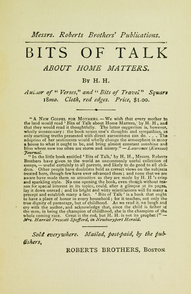 BITS OF TALK ABOUT HOME MATTERS. By H. H. AuLior of Verses? and Bits of Travel Squar* iZmo. Cloth, red edges. Price, $1.00. A Nrw Gosphl for Mothers.—We wish that e^ery mother In the land would read ' Bits of Talk about Home Matters,' by H. H , and that they would read it thoughtfully. The latter suggestion is, however, wholly unnecessary : the book seizes one's thoughts and sympathies, as only startling truths presented with direct earnestness can do. . . . The adoption of Tier sentiments would wholly change the atmosphere in many a house to what it ought to be, and bring almost constant sunshine and bliss where now too often are storm and misery. —Lawrence {Kansas) Journal. In the little book entitled * Bits of Talk,' by H. H., Messrs. Roberts Brothers have given to the world an uncommonly useful collection of essays, — useful certainly to all parents, and likely to do good to all chil- dren. Other people have doubtless held as correct views on the subjects treated here, though few have ever advanced them ; and none that we are aware have made them so attractive as they are made by H. H.'s crisp and sparkling style. No one opening the book, even though without rea- son for special interest in its topics, could, after a glimpse at its pages, lay it down unread ; and its bright and witty scintillations will fix many a precept and establish many a fact. ' Bits of Talk ' is a book that ought to have a place of honor in every household ; for it teaches, not only the true dignity of parentage, but of childhood. As we read it. we laugh and cry with the author, and acknowledge that, since the child is tainer of the man, in being the champion of childhood, she is the champion of the whole coining race. Great is the rod, but H. H. is not its prophet 1 — M~e- Harriet Prescott Spoffiord, in NewburyPort Herald* Sold everywhere. Mailed, post-paid, by the pub- Ushers,
