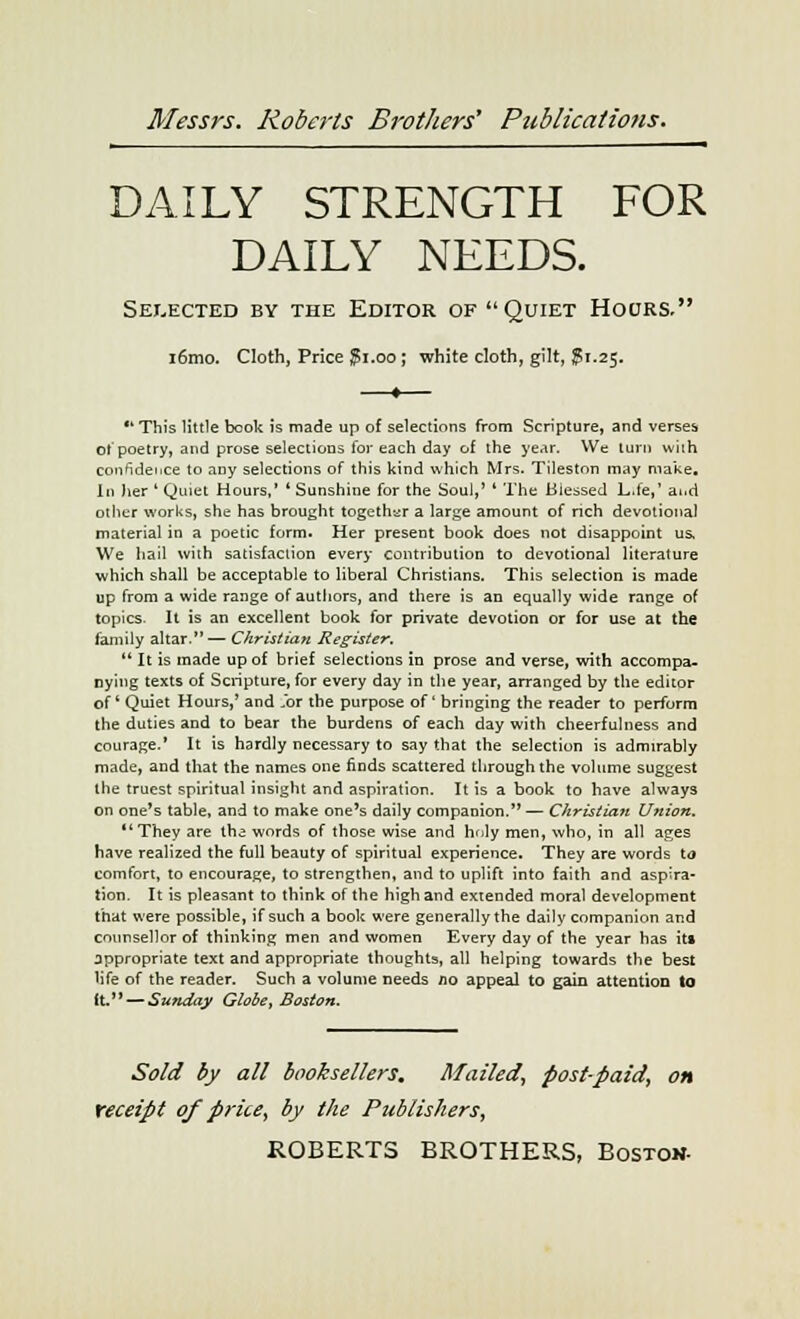 DAILY STRENGTH FOR DAILY NEEDS. Selected by the Editor of Quiet Hours. i6mo. Cloth, Price ?i.oo ; white cloth, gilt, jpi.25. This little book is made up of selections from Scripture, and verses of poetry, and prose selections for each day of the year. We turn wilh confidence to any selections of this kind which Mrs. Tileston may make. In her ' Quiet Hours,' ' Sunshine for the Soul,' ' The Blessed L.fe,' aud other works, she has brought together a large amount of rich devotional material in a poetic form. Her present book does not disappoint us. We hail with satisfaction every contribution to devotional literature which shall be acceptable to liberal Christians. This selection is made up from a wide range of authors, and there is an equally wide range of topics. It is an excellent book for private devotion or for use at the family altar.— Christian Register.  It is made up of brief selections in prose and verse, with accompa- nying texts of Scripture, for every day in the year, arranged by the editor of Quiet Hours,' and Jbr the purpose of' bringing the reader to perform the duties and to bear the burdens of each day with cheerfulness and courage.' It is hardly necessary to say that the selection is admirably made, and that the names one finds scattered through the volume suggest the truest spiritual insight and aspiration. It is a book to have always on one's table, and to make one's daily companion.— Christian Union. *' They are the words of those wise and hnly men, who, in all ages have realized the full beauty of spiritual experience. They are words to comfort, to encourage, to strengthen, and to uplift into faith and aspira- tion. It is pleasant to think of the high and extended moral development that were possible, if such a book were generally the daily companion and counsellor of thinking men and women Every day of the year has it» appropriate text and appropriate thoughts, all helping towards the best life of the reader. Such a volume needs /10 appeal to gain attention to (t. — Sunday Globet Boston. Sold by all booksellers. Mailed, post-paid, on receipt of price, by the Publishers,