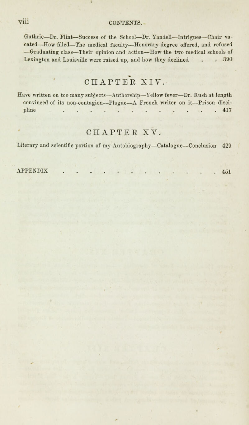 Guthrie—Dr. Flint—Success of the School—Br. Yandell—Intrigues—Chair va- cated—How filled—The medical faculty—Honorary degree offered, and refused —Graduating class—Their opinion and action—How the two medical schools of Lexington and Louisville were raised up, and how they declined . . 390 CHAPTEE XIV. Have written on too many subjects—Authorship—Yellow fever—Dr. Eush at length convinced of its non-contagion—Plague—A French writer on it—Prison disci- pline 417 CHAPTEE XV. Literary and scientific portion of my Autobiography—Catalogue—Conclusion 429 APPENDIX 451