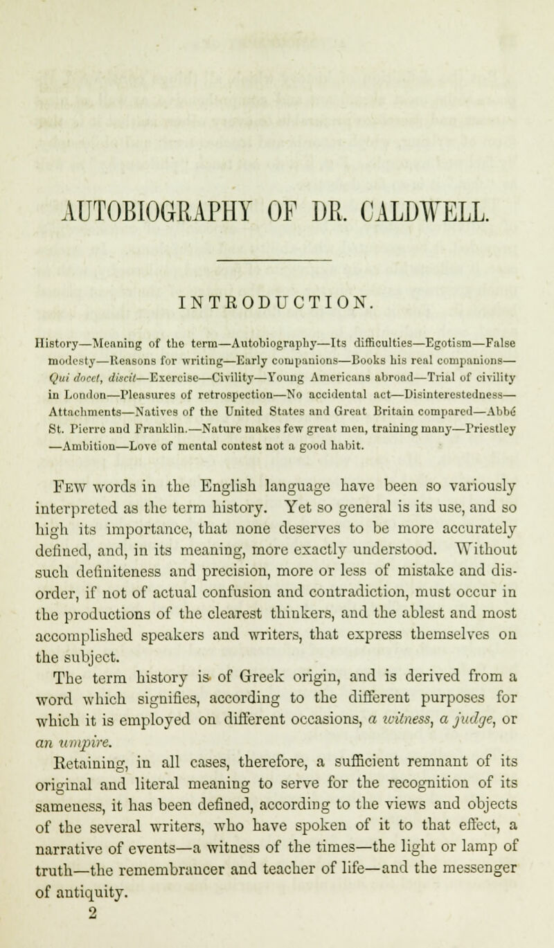 AUTOBIOGRAPHY OF DR. CALDWELL. INTRODUCTION. History—Meaning of the term—Autobiography—Its difficulties—Egotism—False modesty—Reasons for writing—Early companions—Books his real companions— Qui docct, discit—Exercise—Civility—Young Americans abroad—Trial of civility in London—Pleasures of retrospection—No accidental act—Disinterestedness— Attachments—Natives of the United States and Great Britain compared—Abbe St. Pierre and Franklin.—Nature makes few great men, training man}-—Priestley —Ambition—Love of mental contest not a good habit. Few words in the English language have been so variously interpreted as the term history. Yet so general is its use, and so high its importance, that none deserves to be more accurately defined, and, in its meaning, more exactly understood. Without such dctiuiteness and precision, more or less of mistake and dis- order, if not of actual confusion and contradiction, must occur in the productions of the clearest thinkers, and the ablest and most accomplished speakers and writers, that express themselves on the subject. The term history is of Greek origin, and is derived from a word which signifies, according to the different purposes for which it is employed on different occasions, a witness, a judge, or an umpire. Retaining, in all cases, therefore, a sufficient remnant of its original and literal meaning to serve for the recognition of its sameness, it has been defined, according to the views and objects of the several writers, who have spoken of it to that effect, a narrative of events—a witness of the times—the light or lamp of truth—the remembrancer and teacher of life—and the messenger of antiquity. 2