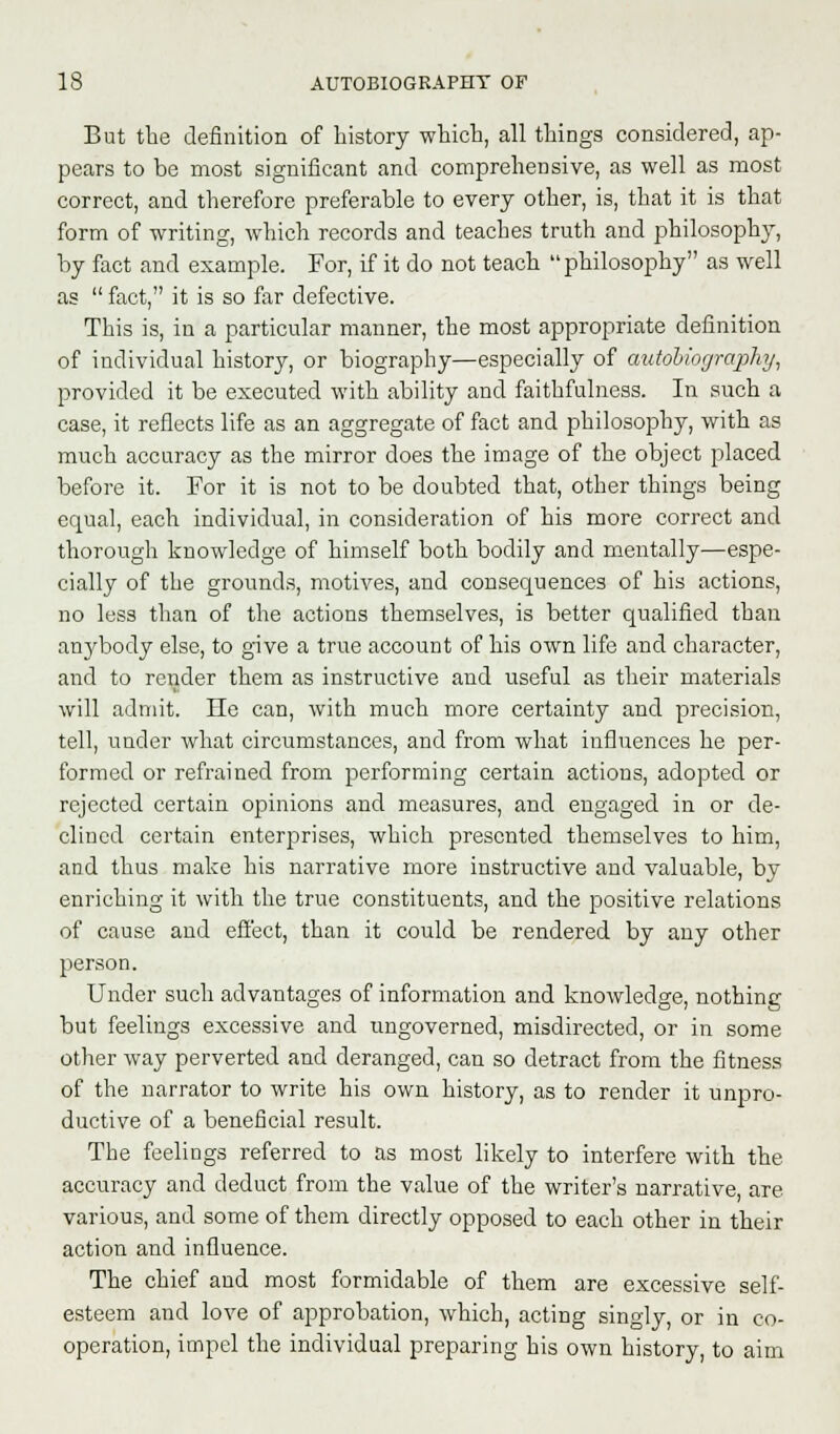 But the definition of history which, all things considered, ap- pears to be most significant and comprehensive, as well as most correct, and therefore preferable to every other, is, that it is that form of writing, which records and teaches truth and philosophy, by fact and example. For, if it do not teach philosophy as well as  fact, it is so far defective. This is, in a particular manner, the most appropriate definition of individual history, or biography—especially of autobiography, provided it be executed with ability and faithfulness. In such a case, it reflects life as an aggregate of fact and philosophy, with as much accuracy as the mirror does the image of the object placed before it. For it is not to be doubted that, other things being equal, each individual, in consideration of his more correct and thorough knowledge of himself both bodily and mentally—espe- cially of the grounds, motives, and consequences of his actions, no less than of the actions themselves, is better qualified than anybody else, to give a true account of his own life and character, and to render them as instructive and useful as their materials will admit. He can, with much more certainty and precision, tell, under what circumstances, and from what influences he per- formed or refrained from performing certain actions, adopted or rejected certain opinions and measures, and engaged in or de- clined certain enterprises, which presented themselves to him, and thus make his narrative more instructive and valuable, by enriching it with the true constituents, and the positive relations of cause and effect, than it could be rendered by any other person. Under such advantages of information and knowledge, nothing but feelings excessive and ungoverned, misdirected, or in some other way perverted and deranged, can so detract from the fitness of the narrator to write his own history, as to render it unpro- ductive of a beneficial result. The feelings referred to as most likely to interfere with the accuracy and deduct from the value of the writer's narrative, are various, and some of them directly opposed to each other in their action and influence. The chief and most formidable of them are excessive self- esteem and love of approbation, which, acting singly, or in co- operation, impel the individual preparing his own history, to aim