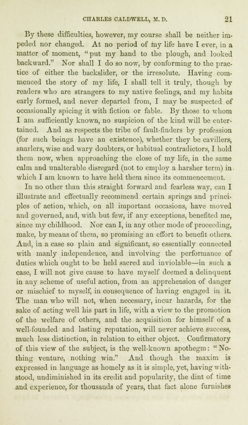 By these difficulties, however, my course shall be neither im- peded nor changed. At no period of my life have I ever, in a matter of moment, put my hand to the plough, and looked backward. Nor shall I do so now, by conforming to the prac- tice of either the backslider, or the irresolute. Having com- menced the story of my life, I shall tell it truly, though by readers who are strangers to my native feelings, and my habits early formed, and never departed from, I may be suspected of occasionally spicing it with fiction or fable. By those to whom I am sufficiently known, no suspicion of the kind will be enter- tained. And as respects the tribe of fault-finders by profession (for such beings have an existence), whether they be cavillers, snarlers, wise and wary doubters, or habitual contradictors, I hold them now, when approaching the close of my life, in the same calm and unalterable disregard (not to employ a harsher term) in. which I am known to have held them since its commencement. In no other than this straight forward and fearless way, can I illustrate and effectually recommend certain springs and princi- ples of action, which, on all important occasions, have moved and governed, and, with but few, if any exceptions, benefited me, since my childhood. Nor can I, in any other mode of proceeding, make, by means of them, so promising an effort to benefit others. And, in a case so plain and significant, so essentially connected with manly independence, and involving the performance of duties which ought to be held sacred and inviolable—in such a case, I will not give cause to have myself deemed a delinquent in auy scheme of useful action, from an apprehension of danger or mischief to myself, in consequence of having engaged in it. The man who will not, when necessary, incur hazards, for the sake of acting well his part in life, with a view to the promotion of the welfare of others, and the acquisition for himself of a well-founded and lasting reputation, will never achieve success, much less distinction, in relation to either object. Confirmatory of this view of the subject, is the well-known apothegm:  No- thing venture, nothing win. And though the maxim is expressed in language as homely as it is simple, yet, having with- stood, undiminished in its credit and popularity, the dint of time and experience, for thousands of years, that fact alone furnishes