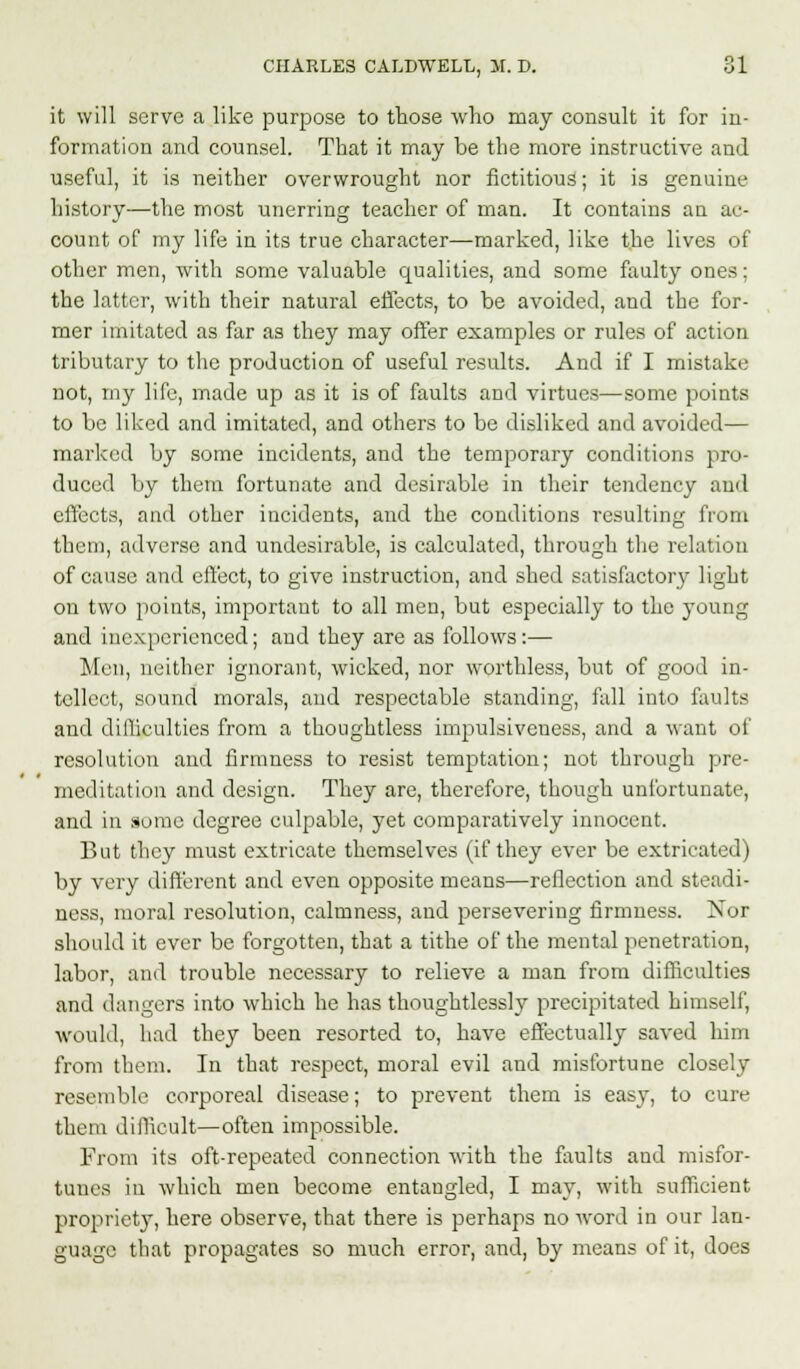 it will serve a like purpose to those who may consult it for in- formation and counsel. That it may be the more instructive and useful, it is neither overwrought nor fictitious; it is genuine history—the most unerring teacher of man. It contains an ac- count of my life in its true character—marked, like the lives of other men, with some valuable qualities, and some faulty ones; the latter, with their natural effects, to be avoided, and the for- mer imitated as far as they may offer examples or rules of action tributary to the production of useful results. And if I mistake not, my life, made up as it is of faults and virtues—some points to be liked and imitated, and others to be disliked and avoided— marked by some incidents, and the temporary conditions pro- duced by them fortunate and desirable in their tendency and effects, and other incidents, and the conditions resulting from them, adverse and undesirable, is calculated, through the relation of cause and effect, to give instruction, and shed satisfactory light on two points, important to all men, but especially to the young and inexperienced; and they are as follows:— Men, neither ignorant, wicked, nor worthless, but of good in- tellect, sound morals, and respectable standing, fall into faults and difficulties from a thoughtless impulsiveness, and a want of resolution and firmness to resist temptation; not through pre- meditation and design. They are, therefore, though unfortunate, and in some degree culpable, yet comparatively innocent. But they must extricate themselves (if they ever be extricated) by very different and even opposite means—reflection and steadi- ness, moral resolution, calmness, and persevering firmness. Nor should it ever be forgotten, that a tithe of the mental penetration, labor, and trouble necessary to relieve a man from difficulties and dangers into which he has thoughtlessly precipitated himself, would, had they been resorted to, have effectually saved him from them. In that respect, moral evil and misfortune closely resemble corporeal disease; to prevent them is easy, to cure them difficult—often impossible. From its oft-repeated connection with the faults and misfor- tunes in which men become entangled, I may, with sufficient propriety, here observe, that there is perhaps no word in our lan- guage that propagates so much error, and, by means of it, does