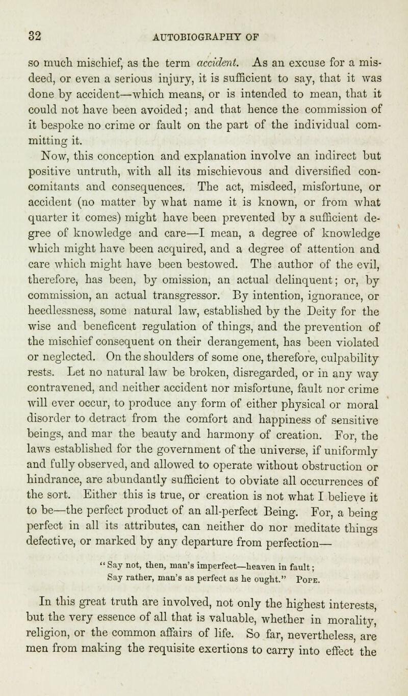 so much mischief, as the term accident. As an excuse for a mis- deed, or even a serious injury, it is sufficient to say, that it was done by accident—which means, or is intended to mean, that it could not have been avoided; and that hence the commission of it bespoke no crime or fault on the part of the individual com- mitting it. Now, this conception and explanation involve an indirect but positive untruth, with all its mischievous and diversified con- comitants and consequences. The act, misdeed, misfortune, or accident (no matter by what name it is known, or from what quarter it comes) might have been prevented by a sufficient de- gree of knowledge and care—I mean, a degree of knowledge which might have been acquired, and a degree of attention and care which might have been bestowed. The author of the evil, therefore, has been, by omission, an actual delinquent; or, by commission, an actual transgressor. By intention, ignorance, or heedlessness, some natural law, established by the Deity for the wise and beneficent regulation of things, and the prevention of the mischief consequent on their derangement, has been violated or neglected. On the shoulders of some one, therefore, culpability rests. Let no natural law be broken, disregarded, or in any way contravened, and neither accident nor misfortune, fault nor crime will ever occur, to produce any form of either physical or moral disorder to detract from the comfort and happiness of sensitive beings, and mar the beauty and harmony of creation. For, the laws established for the government of the universe, if uniformly and fully observed, and allowed to operate without obstruction or hindrance, are abundantly sufficient to obviate all occurrences of the sort. Either this is true, or creation is not what I believe it to be—the perfect product of an all-perfect Being. For, a bein<y perfect in all its attributes, can neither do nor meditate things defective, or marked by any departure from perfection—  Say not, then, man's imperfect—heaven in fault; Say rather, man's as perfect as he ought. Pope. In this great truth are involved, not only the highest interests, but the very essence of all that is valuable, whether in morality, religion, or the common affairs of life. So far, nevertheless, are men from making the requisite exertions to carry into effect the