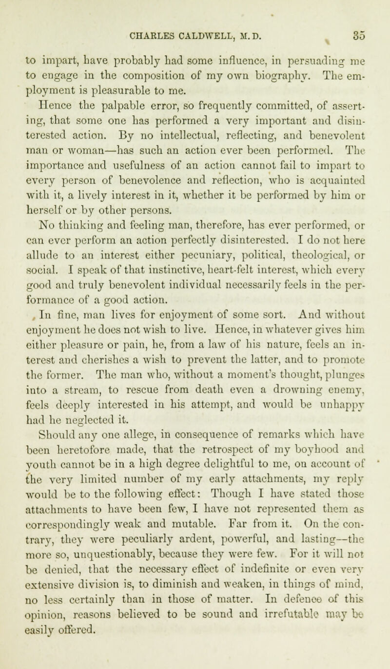 to impart, have probably bad some influence, in persuading me to engage in the composition of my own biography. The em- ployment is pleasurable to me. Hence the palpable error, so frequently committed, of assert- ing, that some one has performed a very important and disin- terested action. By no intellectual, reflecting, and benevolent man or woman—has such an action ever been performed. Tin1 importance and usefulness of an action cannot fail to impart to every person of benevolence and reflection, who is acquainted with it, a lively interest in it, whether it be performed by him or herself or by other persons. No thinking and feeling man, therefore, has ever performed, or can ever perform an action perfectly disinterested. I do not here allude to an interest either pecuniary, political, theological, or social. I speak of that instinctive, heart-felt interest, which every good and truly benevolent individual necessarily feels in the per- formance of a good action. In fine, man lives for enjoyment of some sort. And without enjoyment he does not wish to live. Ilence, in whatever gives him either pleasure or pain, he, from a law of his nature, feels an in- terest and cherishes a wish to prevent the latter, and to promote the former. The man who, without a moment's thought, plunges into a stream, to rescue from death even a drowning enemy, feels deeply interested in his attempt, and would be unhappy had he neglected it. Should any one allege, in consequence of remarks which have been heretofore made, that the retrospect of my boyhood and youth cannot be in a high degree delightful to me, on account of the. very limited number of my earl}' attachments, my reply would be to the following effect: Though I have stated those attachments to have been few, I have not represented them as correspondingly weak and mutable. Far from it. On the con- trary, they were peculiarly ardent, powerful, and lasting—the more so, unquestionably, because they were few. For it will not be denied, that the necessary effect of indefinite or even very extensive division is, to diminish and weaken, in things of mind, no less certainly than in those of matter. In defence of this opinion, reasons believed to be sound and irrefutable may be easily offered.