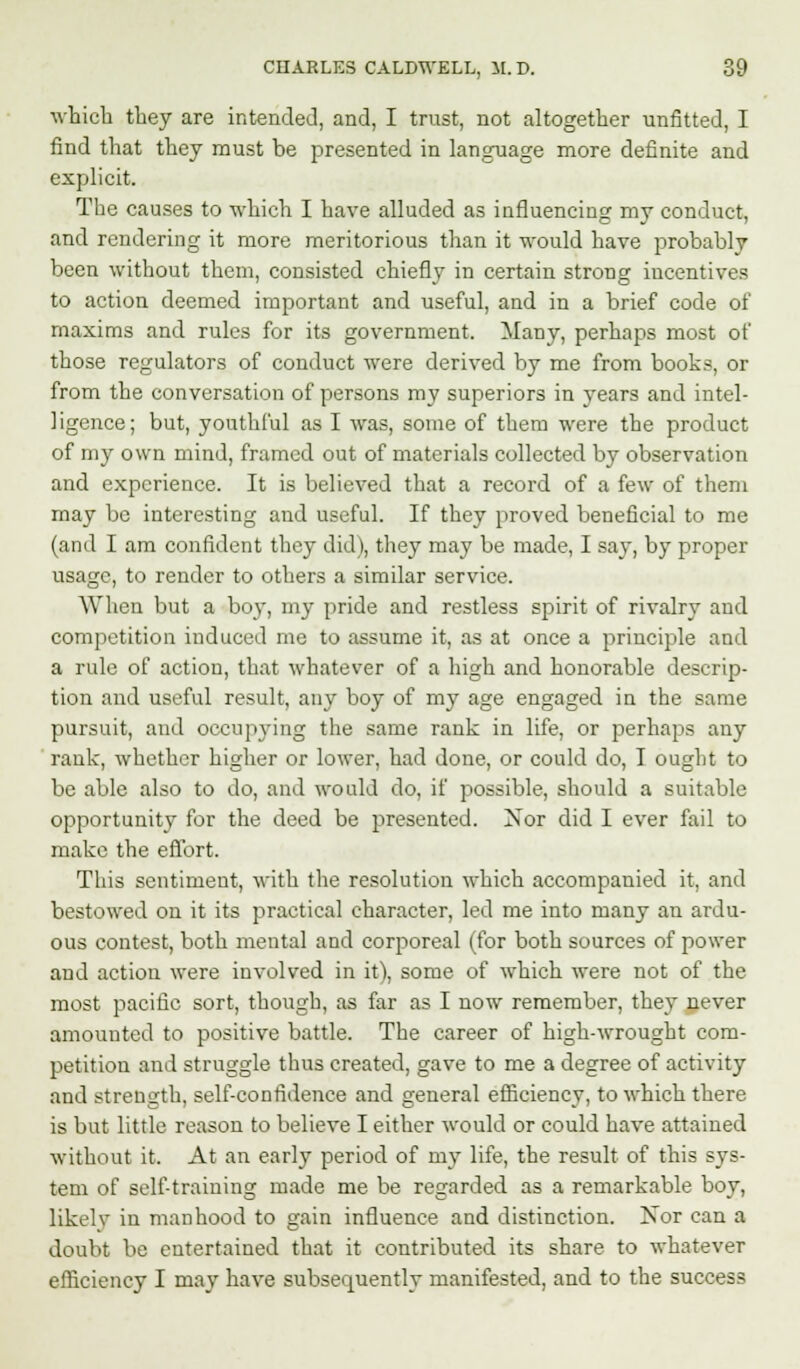 which they are intended, and, I trust, not altogether unfitted, I find that they must be presented in language more definite and explicit. The causes to which I have alluded as influencing my conduct, and rendering it more meritorious than it would have probably been without them, consisted chiefly in certain strong incentives to action deemed important and useful, and in a brief code of maxims and rules for its government. Many, perhaps most of those regulators of conduct were derived by me from books, or from the conversation of persons my superiors in years and intel- ligence; but, youthful as I was, some of them were the product of my own mind, framed out of materials collected by observation and experience. It is believed that a record of a few of them may be interesting and useful. If they proved beneficial to me (and I am confident they did), they may be made, I say, by proper usage, to render to others a similar service. When but a boy, my pride and restless spirit of rivalry and competition induced me to assume it, as at once a principle and a rule of action, that whatever of a high and honorable descrip- tion and useful result, any boy of my age engaged in the same pursuit, and occupying the same rank in life, or perhaps any rank, whether higher or lower, had done, or could do, I ought to be able also to do, and would do, if possible, should a suitable opportunity for the deed be presented. Nor did I ever fail to make the effort. This sentiment, with the resolution which accompanied it, and bestowed on it its practical character, led me into many an ardu- ous contest, both mental and corporeal (for both sources of power and action were involved in it), some of which were not of the most pacific sort, though, as far as I now remember, they never amounted to positive battle. The career of high-wrought com- petition and struggle thus created, gave to me a degree of activity and strength, self-confidence and general efficiency, to which there is but little reason to believe I either would or could have attained without it. At an early period of my life, the result of this sys- tem of self-training made me be regarded as a remarkable boy, likelv in manhood to gain influence and distinction. Nor can a doubt be entertained that it contributed its share to whatever efficiency I may have subsequently manifested, and to the success