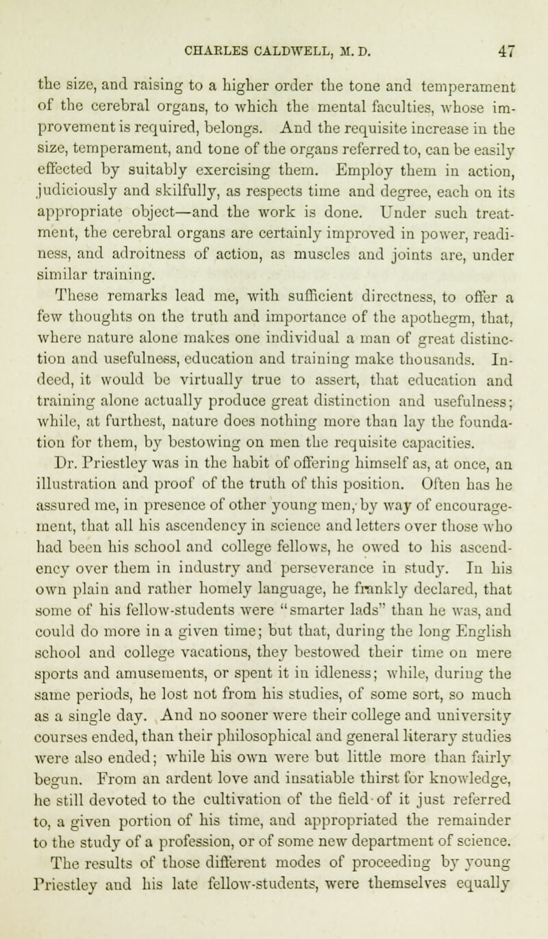 the size, and raising to a higher order the tone and temperament of the cerebral organs, to which the mental faculties, whose im- provement is required, belongs. And the requisite increase in the size, temperament, and tone of the organs referred to, can be easily effected by suitably exercising them. Employ them in action, judiciously and skilfully, as respects time and degree, each on its appropriate object—and the work is done. Under such treat- ment, the cerebral organs are certainly improved in power, readi- ness, and adroitness of action, as muscles and joints are, under similar training. These remarks lead me, with sufficient directness, to offer a few thoughts on the truth and importance of the apothegm, that, where nature alone makes one individual a man of great distinc- tion and usefulness, education and training make thousands. In- deed, it would be virtually true to assert, that education and training alone actually produce great distinction and usefulness; while, at furthest, nature does nothing more than lay the founda- tion for them, by bestowing on men the requisite capacities. Dr. Priestley was in the habit of offering himself as, at once, an illustration and proof of the truth of this position. Often has he assured me, in presence of other young men,'by way of encourage- ment, that all his ascendency in science and letters over those who had been his school and college fellows, he owed to his ascend- ency over them in industry and perseverance in study. In his own plain and rather homely language, he frankly declared, that some of his fellow-students were smarter lads than he was, and could do more in a given time; but that, during the long English school and college vacations, they bestowed their time on mere sports and amusements, or spent it in idleness; while, during the same periods, he lost not from his studies, of some sort, so much as a single day. And no sooner were their college and university courses ended, than their philosophical and general literary studies were also ended; while his own were but little more than fairly begun. From an ardent love and insatiable thirst for knowledge, he still devoted to the cultivation of the field-of it just referred to, a given portion of his time, and appropriated the remainder to the study of a profession, or of some new department of science. The results of those different modes of proceeding b}- young Priestley and his late fellow-students, were themselves equally