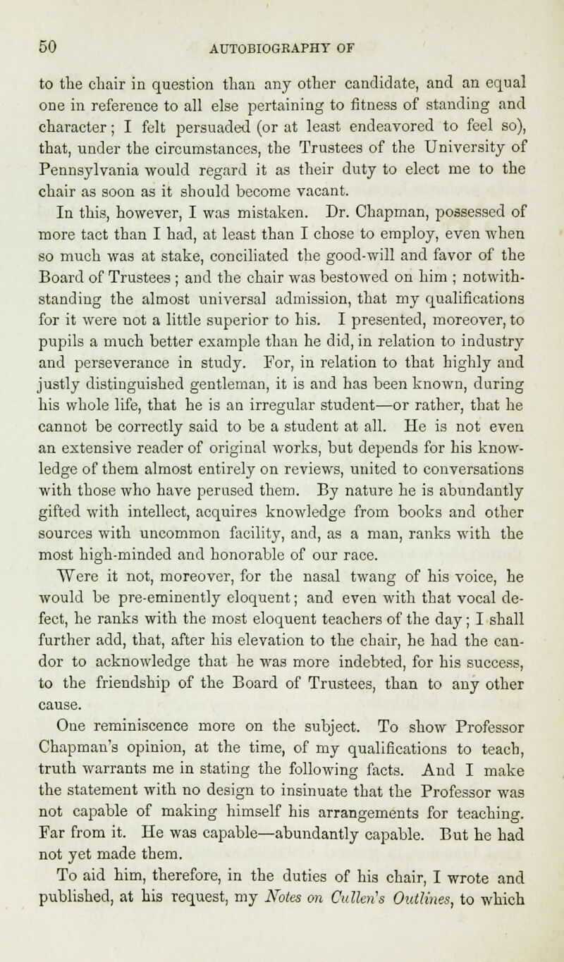 to the chair in question than any other candidate, and an equal one in reference to all else pertaining to fitness of standing and character; I felt persuaded (or at least endeavored to feel so), that, under the circumstances, the Trustees of the University of Pennsylvania would regard it as their duty to elect me to the chair as soon as it should become vacant. In this, however, I was mistaken. Dr. Chapman, possessed of more tact than I had, at least than I chose to employ, even when so much was at stake, conciliated the good-will and favor of the Board of Trustees ; and the chair was bestowed on him ; notwith- standing the almost universal admission, that my qualifications for it were not a little superior to his. I presented, moreover, to pupils a much better example than he did, in relation to industry and perseverance in study. For, in relation to that highly and justly distinguished gentleman, it is and has been known, during his whole life, that he is an irregular student—or rather, that he cannot be correctly said to be a student at all. He is not even an extensive reader of original works, but depends for his know- ledge of them almost entirely on reviews, united to conversations with those who have perused them. By nature he is abundantly gifted with intellect, acquires knowledge from books and other sources with uncommon facility, and, as a man, ranks with the most high-minded and honorable of our race. Were it not, moreover, for the nasal twang of his voice, he would be pre-eminently eloquent; and even with that vocal de- fect, he ranks with the most eloquent teachers of the day; I shall further add, that, after his elevation to the chair, he had the can- dor to acknowledge that he was more indebted, for his success, to the friendship of the Board of Trustees, than to any other cause. One reminiscence more on the subject. To show Professor Chapman's opinion, at the time, of my qualifications to teach, truth warrants me in stating the following facts. And I make the statement with no design to insinuate that the Professor was not capable of making himself his arrangements for teaching. Far from it. He was capable—abundantly capable. But he had not yet made them. To aid him, therefore, in the duties of his chair, I wrote and published, at his request, my Notes on Culhn's Outlines, to which