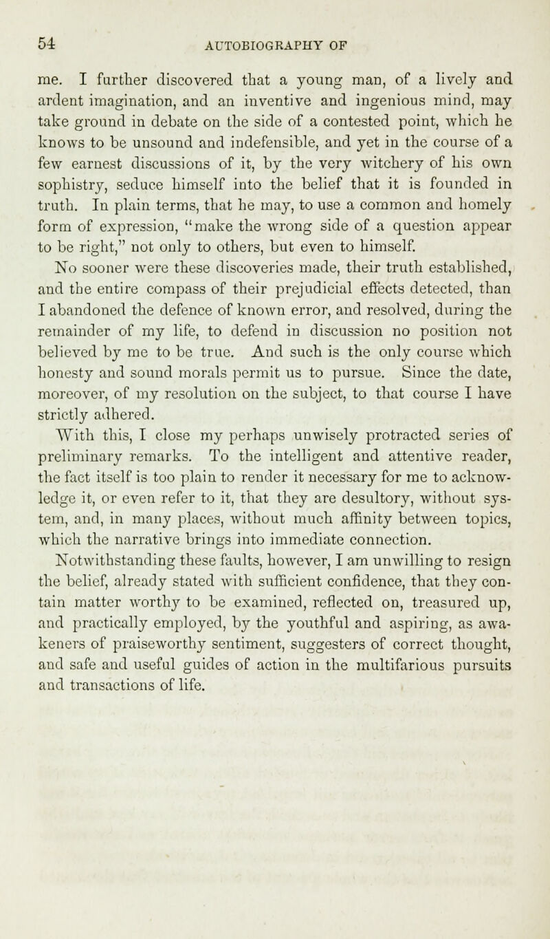 me. I farther discovered that a young man, of a lively and ardent imagination, and an inventive and ingenious mind, may take ground in debate on the side of a contested point, which he knows to be unsound and indefensible, and yet in the course of a few earnest discussions of it, by the very witchery of his own sophistry, seduce himself into the belief that it is founded in truth. In plain terms, that he may, to use a common and homely form of expression, make the wrong side of a question appear to be right, not only to others, but even to himself. No sooner were these discoveries made, their truth established, and the entire compass of their prejudicial effects detected, than I abandoned the defence of known error, and resolved, during the remainder of my life, to defend in discussion no position not believed by me to be true. And such is the only course which honesty and sound morals permit us to pursue. Since the date, moreover, of my resolution on the subject, to that course I have strictly adhered. With this, I close my perhaps unwisely protracted series of preliminary remarks. To the intelligent and attentive reader, the fact itself is too plain to render it necessary for me to acknow- ledge it, or even refer to it, that they are desultory, without sys- tem, and, in many places, without much affinity between topics, which the narrative brings into immediate connection. Notwithstanding these faults, however, I am unwilling to resign the belief, already stated with sufficient confidence, that they con- tain matter worthy to be examined, reflected on, treasured up, and practically employed, by the youthful and aspiring, as awa- keners of praiseworthy sentiment, suggesters of correct thought, and safe and useful guides of action in the multifarious pursuits and transactions of life.