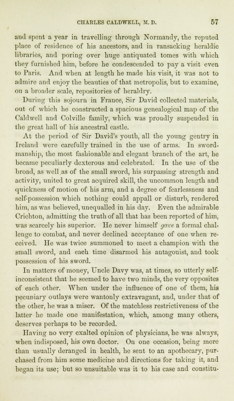 and spent a year in travelling through Normandy, the reputed place of residence of his ancestors, and in ransacking heraldic libraries, and poring over huge antiquated tomes with which they furnished him, before he condescended to pay a visit even to Paris. And when at length he made his visit, it was not to admire and enjoy the beauties of that metropolis, but to examine, on a broader scale, repositories of heraldry. During this sojourn in France, Sir David collected materials, out of which he constructed a spacious genealogical map of the Caldwell and Colville family, which was proudly suspended in the great hall of his ancestral castle. At the period of Sir David's youth, all the young gentry in Ireland were carefully trained iu the use of arms. In sword- manship, the most fashionable and elegant branch of the art, he became peculiarly dexterous and celebrated. In the use of the broad, as well as of the small sword, his surpassing strength and activity, united to great acquired skill, the uncommon length and quickness of motion of his arm, and a degree of fearlessness and self-possession which nothing could appall or disturb, rendered him, as was believed, unequalled in his clay. Even the admirable Crichton, admitting the truth of all that has been reported of him, was scarcely his superior. He never himself gave a formal chal- lenge to combat, and never declined acceptance of one when re- ceived. He was twice summoned to meet a champion with the small sword, and each time disarmed his antagonist, and took possession of his sword. In matters of money, Uncle Davy was, at times, so utterly self- inconsistent that he seemed to have two minds, the very opposites of each other. When under the influence of one of them, his pecuniary outlays were wantonly extravagant, and, under that of the other, he was a miser. Of the matchless restrictiveness of the latter he made one manifestation, which, among many others, deserves perhaps to be recorded. Having no very exalted opinion of physicians, he was always, when indisposed, his own doctor. On one occasion, being more than usually deranged in health, he sent to an apothecary, pur- chased from him some medicine and directions for taking it, and began its use; but so unsuitable was it to his case and constitu-