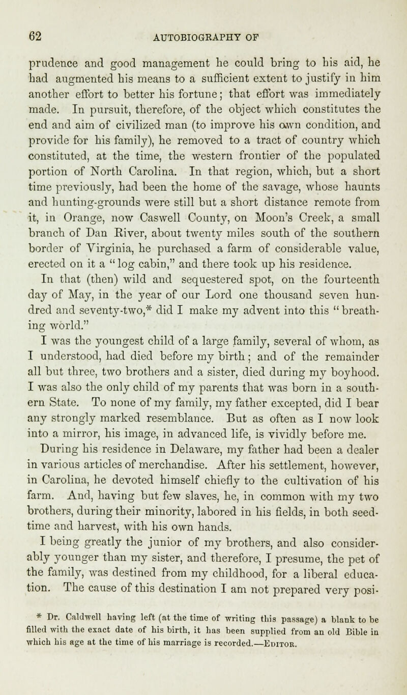 prudence and good management he could bring to his aid, he had augmented his means to a sufficient extent to justify in him another effort to better his fortune; that effort was immediately made. In pursuit, therefore, of the object which constitutes the end and aim of civilized man (to improve his own condition, and provide for his family), he removed to a tract of country which constituted, at the time, the western frontier of the populated portion of North Carolina. In that region, which, but a short time previously, had been the home of the savage, whose haunts and hunting-grounds were still but a short distance remote from it, in Orange, now Caswell County, on Moon's Creek, a small branch of Dan River, about twenty miles south of the southern border of Virginia, he purchased a farm of considerable value, erected on it a  log cabin, and there took up his residence. In that (then) wild and sequestered spot, on the fourteenth day of May, in the year of our Lord one thousand seven hun- dred and seventy-two,* did I make my advent into this  breath- ing world. I was the youngest child of a large family, several of whom, as I understood, had died before my birth; and of the remainder all but three, two brothers and a sister, died during my boyhood. I was also the only child of my parents that was born in a south- ern State. To none of my family, my father excepted, did I bear any strongly marked resemblance. But as often as I now look into a mirror, his image, in advanced life, is vividly before me. During his residence in Delaware, my father had been a dealer in various articles of merchandise. After his settlement, however, in Carolina, he devoted himself chiefly to the cultivation of his farm. And, having but few slaves, he, in common with my two brothers, during their minority, labored in his fields, in both seed- time and harvest, with his own hands. I being greatly the junior of my brothers, and also consider- ably younger than my sister, and therefore, I presume, the pet of the family, was destined from my childhood, for a liberal educa- tion. The cause of this destination I am not prepared very posi- * Dr. Caldwell having left (at the time of writing this passage) a blank to be filled with the exact date of his birth, it has been supplied from an old Bible in which his age at the time of his marriage is recorded.—Editor.