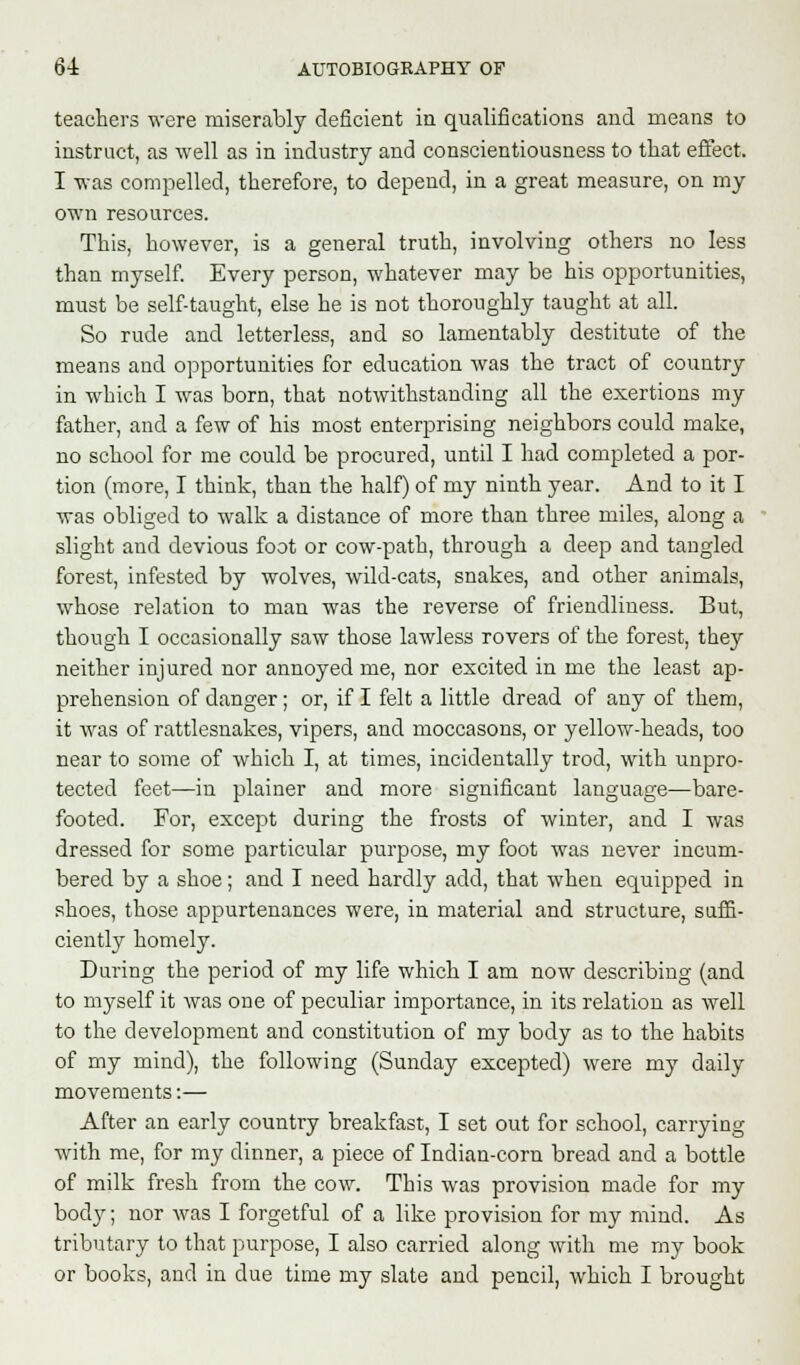 teachers were miserably deficient in qualifications and means to instruct, as well as in industry and conscientiousness to that effect. I was compelled, therefore, to depend, in a great measure, on my own resources. This, however, is a general truth, involving others no less than myself. Every person, whatever may be his opportunities, must be self-taught, else he is not thoroughly taught at all. So rude and letterless, and so lamentably destitute of the means and opportunities for education was the tract of country in which I was born, that notwithstanding all the exertions my father, and a few of his most enterprising neighbors could make, no school for me could be procured, until I had completed a por- tion (more, I think, than the half) of my ninth year. And to it I was obliged to walk a distance of more than three miles, along a slight and devious foot or cow-path, through a deep and tangled forest, infested by wolves, wild-cats, snakes, and other animals, whose relation to man was the reverse of friendliness. But, though I occasionally saw those lawless rovers of the forest, they neither injured nor annoyed me, nor excited in me the least ap- prehension of danger; or, if I felt a little dread of any of them, it was of rattlesnakes, vipers, and moccasons, or yellow-heads, too near to some of which I, at times, incidentally trod, with unpro- tected feet—in plainer and more significant language—bare- footed. For, except during the frosts of winter, and I was dressed for some particular purpose, my foot was never incum- bered by a shoe; and I need hardly add, that when equipped in shoes, those appurtenances were, in material and structure, suffi- ciently homely. During the period of my life which I am now describing (and to myself it was one of peculiar importance, in its relation as well to the development and constitution of my body as to the habits of my mind), the following (Sunday excepted) were my daily movements:— After an early country breakfast, I set out for school, carrying with me, for my dinner, a piece of Indian-corn bread and a bottle of milk fresh from the cow. This was provision made for my body; nor was I forgetful of a like provision for my mind. As tributary to that purpose, I also carried along with me my book or books, and in due time my slate and pencil, which I brought