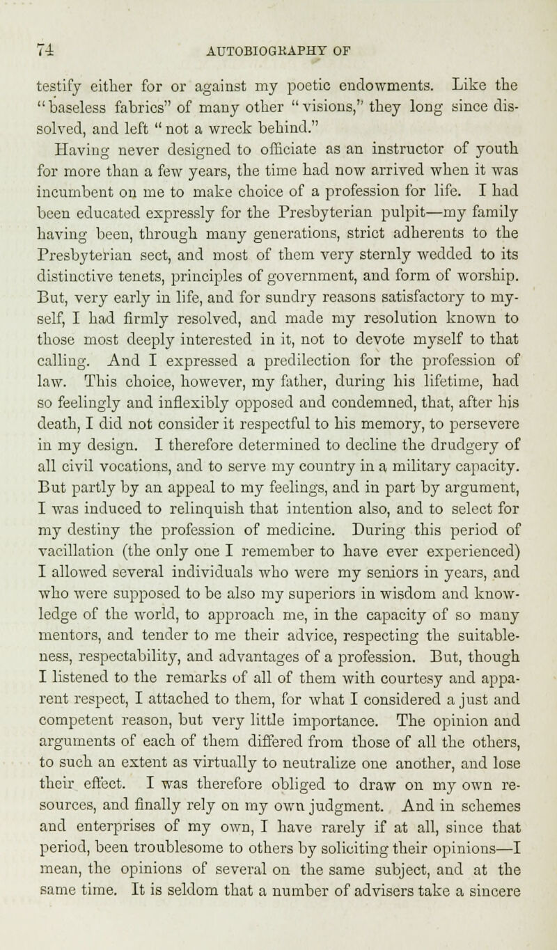 testify either for or against my poetic endowments. Like the baseless fabrics of many other visions, they long since dis- solved, and left  not a wreck behind. Having never designed to officiate as an instructor of youth for more than a few years, the time had now arrived when it was incumbent on me to make choice of a profession for life. I had been educated expressly for the Presbyterian pulpit—my family having been, through many generations, strict adherents to the Presbyterian sect, and most of them very sternly wedded to its distinctive tenets, principles of government, and form of worship. But, very early in life, and for sundry reasons satisfactory to my- self, I had firmly resolved, and made my resolution known to those most deeply interested in it, not to devote myself to that calling. And I expressed a predilection for the profession of law. This choice, however, my father, during his lifetime, had so feelingly and inflexibly opposed and condemned, that, after his death, I did not consider it respectful to his memory, to persevere in my design. I therefore determined to decline the drudgery of all civil vocations, and to serve my country in a military capacity. But partly by an appeal to my feelings, and in part by argument, I was induced to relinquish that intention also, and to select for my destiny the profession of medicine. During this period of vacillation (the only one I remember to have ever experienced) I allowed several individuals who were my seniors in years, and who were supposed to be also my superiors in wisdom and know- ledge of the world, to approach me, in the capacity of so many mentors, and tender to me their advice, respecting the suitable- ness, respectability, and advantages of a profession. But, though I listened to the remarks of all of them with courtesy and appa- rent respect, I attached to them, for what I considered a just and competent reason, but very little importance. The opinion and arguments of each of them differed from those of all the others, to such an extent as virtually to neutralize one another, and lose their effect. I was therefore obliged to draw on my own re- sources, and finally rely on my own judgment. And in schemes and enterprises of my own, I have rarely if at all, since that period, been troublesome to others by soliciting their opinions—I mean, the opinions of several on the same subject, and at the same time. It is seldom that a number of advisers take a sincere