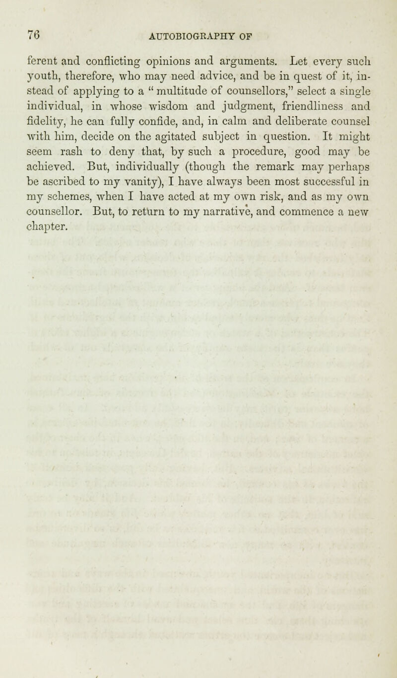 ferent and conflicting opinions and arguments. Let every such youth, therefore, who may need advice, and be in quest of it, in- stead of applying to a  multitude of counsellors, select a single individual, in whose wisdom and judgment, friendliness and fidelity, he can fully confide, and, in calm and deliberate counsel with him, decide on the agitated subject in question. It might seem rash to deny that, by such a procedure, good may be achieved. But, individually (though the remark may perhaps be ascribed to my vanity), I have always been most successful in my schemes, when I have acted at my own risk, and as my own counsellor. But, to return to my narrative, and commence a new chapter.