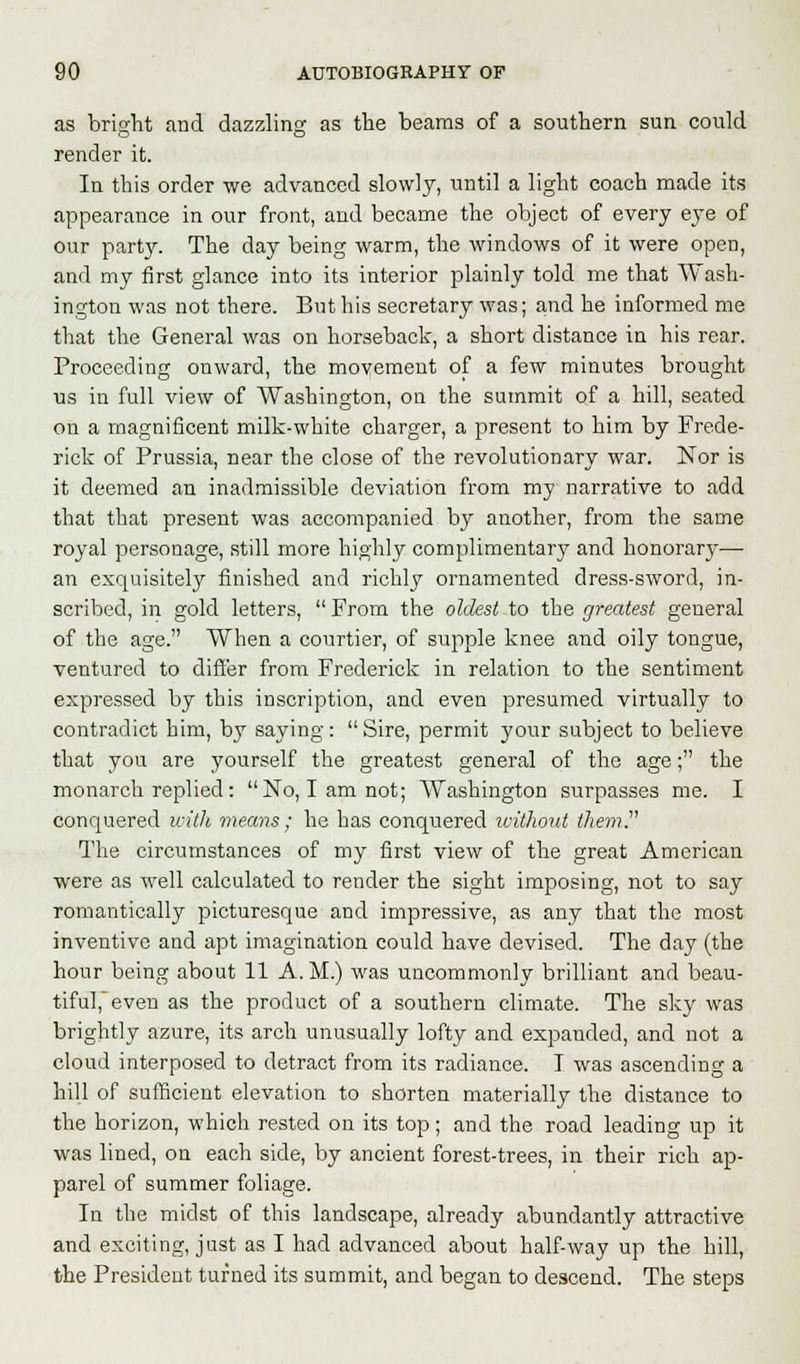 as bright and dazzling as the beams of a southern sun could render it. In this order we advanced slowly, until a light coach made its appearance in our front, and became the object of every eye of our partjr. The day being warm, the windows of it were open, and my first glance into its interior plainly told me that Wash- ington was not there. But his secretary was; and he informed me that the General was on horseback, a short distance in his rear. Proceeding onward, the movement of a few minutes brought us in full view of Washington, on the summit of a hill, seated on a magnificent milk-white charger, a present to him by Frede- rick of Prussia, near the close of the revolutionary war. Nor is it deemed an inadmissible deviation from my narrative to add that that present was accompanied by another, from the same royal personage, still more highly complimentary and honorary— an exquisitely finished and richly ornamented dress-sword, in- scribed, in gold letters,  From the oldest to the greatest general of the age. When a courtier, of supple knee and oily tongue, ventured to differ from Frederick in relation to the sentiment expressed by this inscription, and even presumed virtually to contradict him, by saying: Sire, permit your subject to believe that you are yourself the greatest general of the age; the monarch replied: No, I am not; Washington surpasses me. I conquered with means; he has conquered without them. The circumstances of my first view of the great American were as well calculated to render the sight imposing, not to say romantically picturesque and impressive, as any that the most inventive and apt imagination could have devised. The day (the hour being about 11 A. M.) was uncommonly brilliant and beau- tiful, even as the product of a southern climate. The sky was brightly azure, its arch unusually lofty and expanded, and not a cloud interposed to detract from its radiance. I was ascending a hill of sufficient elevation to shorten materially the distance to the horizon, which rested on its top; and the road leading up it was lined, on each side, by ancient forest-trees, in their rich ap- parel of summer foliage. In the midst of this landscape, already abundantly attractive and exciting, just as I had advanced about half-way up the hill, the President turned its summit, and began to descend. The steps