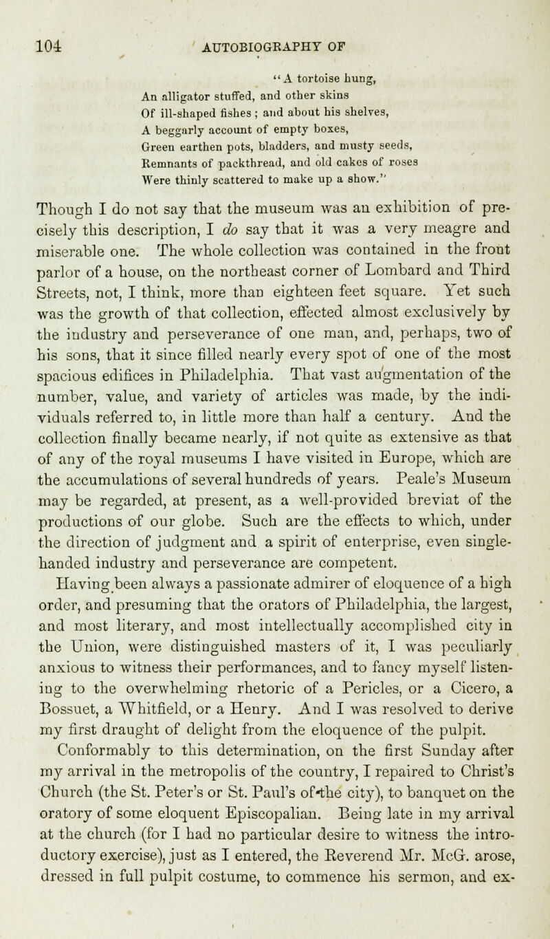 A tortoise hung, An alligator stuffed, and other skins Of ill-shaped fishes ; and about his shelves, A beggarly account of empty boxes, Green earthen pots, bladders, and musty seeds, Remnants of packthread, and old cakes of roses Were thinly scattered to make up a show. Though I do not say that the museum was an exhibition of pre- cisely this description, I do say that it was a very meagre and miserable one. The whole collection was contained in the front parlor of a house, on the northeast corner of Lombard and Third Streets, not, I think, more than eighteen feet square. Yet such was the growth of that collection, effected almost exclusively by the industry and perseverance of one man, and, perhaps, two of his sons, that it since filled nearly every spot of one of the most spacious edifices in Philadelphia. That vast augmentation of the number, value, and variety of articles was made, by the indi- viduals referred to, in little more than half a century. And the collection finally became nearly, if not quite as extensive as that of any of the royal museums I have visited in Europe, which are the accumulations of several hundreds of years. Peale's Museum may be regarded, at present, as a well-provided breviat of the productions of our globe. Such are the effects to which, under the direction of judgment and a spirit of enterprise, even single- handed industry and perseverance are competent. Having been always a passionate admirer of eloquence of a high order, and presuming that the orators of Philadelphia, the largest, and most literary, and most intellectually accomplished city in the Union, were distinguished masters of it, I was peculiarly anxious to witness their performances, and to fancy myself listen- ing to the overwhelming rhetoric of a Pericles, or a Cicero, a Bossuet, a Whitfield, or a Henry. And I was resolved to derive my first draught of delight from the eloquence of the pulpit. Conformably to this determination, on the first Sunday after my arrival in the metropolis of the country, I repaired to Christ's Church (the St. Peter's or St. Paul's of«the city), to banquet on the oratory of some eloquent Episcopalian. Being late in my arrival at the church (for I had no particular desire to witness the intro- ductory exercise), just as I entered, the Eeverend Mr. McC arose, dressed in full pulpit costume, to commence his sermon, and ex-