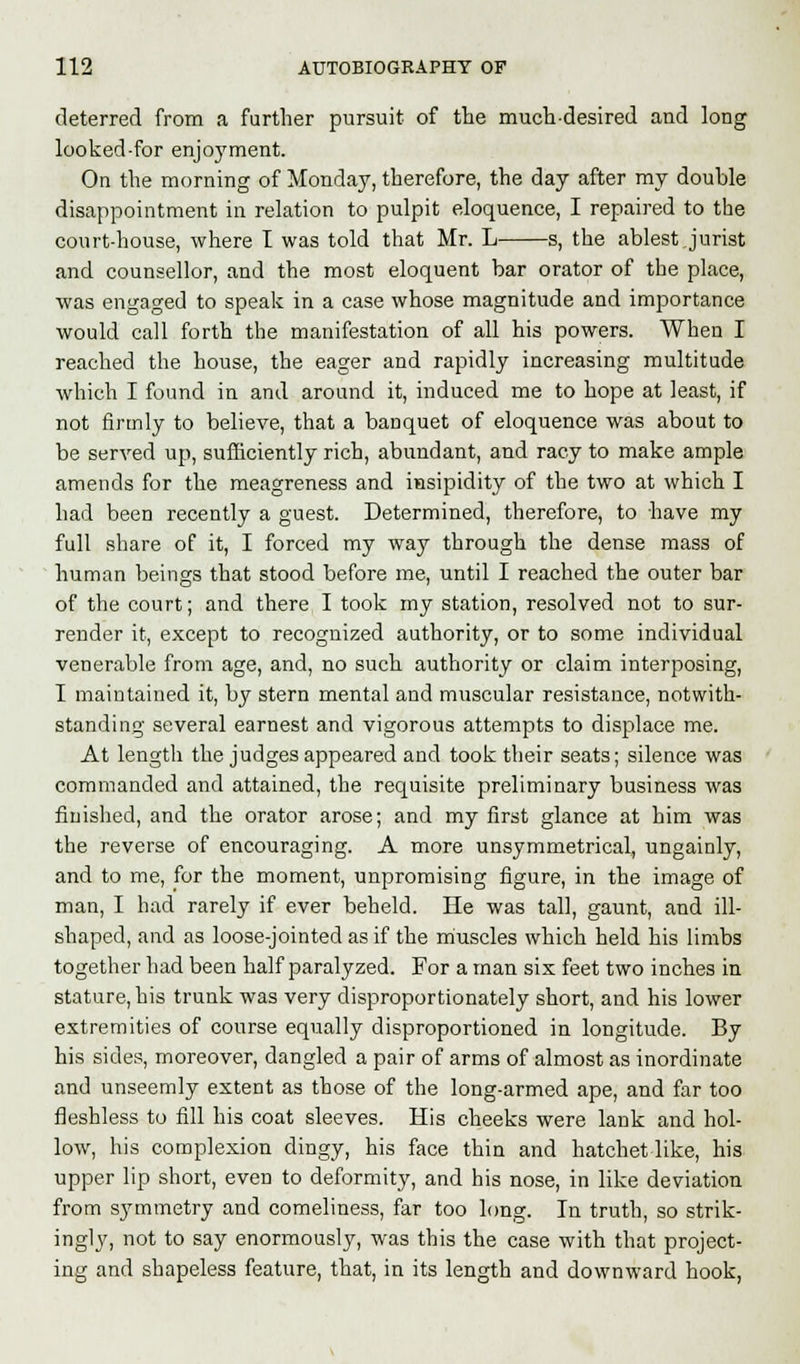 deterred from a further pursuit of the much-desired and long looked-for enjoyment. On the morning of Monday, therefore, the day after my double disappointment in relation to pulpit eloquence, I repaired to the court-house, where I was told that Mr. L s, the ablest Jurist and counsellor, and the most eloquent bar orator of the place, was engaged to speak in a case whose magnitude and importance would call forth the manifestation of all his powers. When I reached the house, the eager and rapidly increasing multitude which I found in and around it, induced me to hope at least, if not firmly to believe, that a baDquet of eloquence was about to be served up, sufficiently rich, abundant, and racy to make ample amends for the meagreness and insipidity of the two at which I had been recently a guest. Determined, therefore, to have my full share of it, I forced my way through the dense mass of human beings that stood before me, until I reached the outer bar of the court; and there I took my station, resolved not to sur- render it, except to recognized authority, or to some individual venerable from age, and, no such authority or claim interposing, I maintained it, by stern mental and muscular resistance, notwith- standing several earnest and vigorous attempts to displace me. At length the judges appeared and took their seats; silence was commanded and attained, the requisite preliminary business was finished, and the orator arose; and my first glance at him was the reverse of encouraging. A more unsymmetrical, ungainly, and to me, for the moment, unpromising figure, in the image of man, I had rarely if ever beheld. He was tall, gaunt, and ill- shaped, and as loose-jointed as if the muscles which held his limbs together had been half paralyzed. For a man six feet two inches in stature, his trunk was very disproportionately short, and his lower extremities of course equally disproportioned in longitude. By his sides, moreover, dangled a pair of arms of almost as inordinate and unseemly extent as those of the long-armed ape, and far too fleshless to fill his coat sleeves. His cheeks were lank and hol- low, his complexion dingy, his face thin and hatchet like, his upper lip short, even to deformity, and his nose, in like deviation from symmetry and comeliness, far too long. In truth, so strik- ingly, not to say enormously, was this the case with that project- ing and shapeless feature, that, in its length and downward hook,