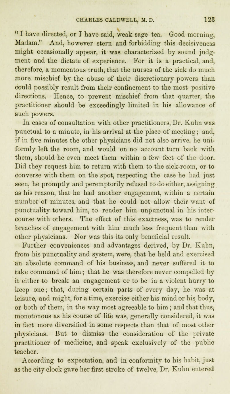  I have directed, or I have said, weak sage tea. Good morning, Madam. And, however stern and forbidding this decisiveness might occasionally appear, it was characterized by sound judg- ment and the dictate of experience. For it is a practical, and, therefore, a momentous truth, that the nurses of the sick do much more mischief by the abuse of their discretionary powers than could possibly result from their confinement to the most positive directions. Hence, to prevent mischief from that quarter, the practitioner should be exceedingly limited in his allowance of such powers. In cases of consultation with other practitioners, Dr. Kuhn was punctual to a minute, in his arrival at the place of meeting; and, if in five minutes the other physicians did not also arrive, he uni- formly left the room, and would on no account turn back with them, should he even meet them within a few feet of the door. Did they request him to return with them to the sick-room, or to converse with them on the spot, respecting the case he had just seen, he promptly and peremptorily refused to do either, assigning as his reason, that he had another engagement, within a certain number of minutes, and that he could not allow their want of punctuality toward him, to render him unpunctual in his inter- course with others. The effect of this exactness, was to render breaches of engagement with him much less frequent than with other physicians. Nor was this its only beneficial result. Further conveniences and advantages derived, by Dr. Kuhn, from his punctuality and system, were, that he held and exercised an absolute command of his business, and never suffered it to take command of him; that he was therefore never compelled by it either to break an engagement or to be in a violent hurry to keep one; that, during certain parts of every day, he was at leisure, and might, for a time, exercise either his mind or his body, or both of them, in the way most agreeable to him; and that thus, monotonous as his course of life was, generally considered, it was in fact more diversified in some respects than that of most other physicians. But to dismiss the consideration of the private practitioner of medicine, and speak exclusively of the public teacher. According to expectation, and in conformity to his habit, just as the city clock gave her first stroke of twelve, Dr. Kuhn entered