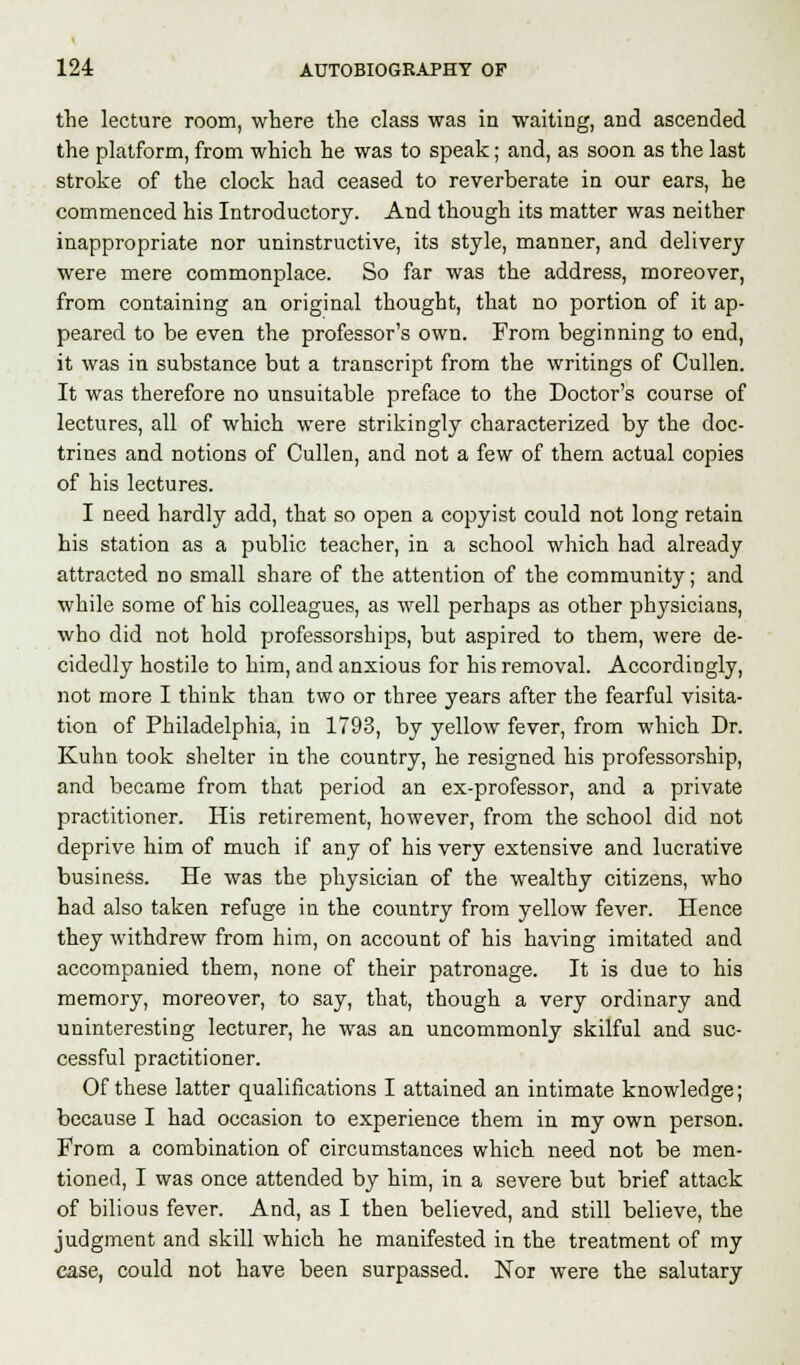 the lecture room, where the class was in waiting, and ascended the platform, from which he was to speak; and, as soon as the last stroke of the clock had ceased to reverberate in our ears, he commenced his Introductory. And though its matter was neither inappropriate nor uninstructive, its style, manner, and delivery were mere commonplace. So far was the address, moreover, from containing an original thought, that no portion of it ap- peared to be even the professor's own. From beginning to end, it was in substance but a transcript from the writings of Cullen. It was therefore no unsuitable preface to the Doctor's course of lectures, all of which were strikingly characterized by the doc- trines and notions of Cullen, and not a few of them actual copies of his lectures. I need hardly add, that so open a copyist could not long retain his station as a public teacher, in a school which had already attracted no small share of the attention of the community; and while some of his colleagues, as well perhaps as other physicians, who did not hold professorships, but aspired to them, were de- cidedly hostile to him, and anxious for his removal. Accordingly, not more I think than two or three years after the fearful visita- tion of Philadelphia, in 1793, by yellow fever, from which Dr. Kuhn took shelter in the country, he resigned his professorship, and became from that period an ex-professor, and a private practitioner. His retirement, however, from the school did not deprive him of much if any of his very extensive and lucrative business. He was the physician of the wealthy citizens, who had also taken refuge in the country from yellow fever. Hence they withdrew from him, on account of his having imitated and accompanied them, none of their patronage. It is due to his memory, moreover, to say, that, though a very ordinary and uninteresting lecturer, he was an uncommonly skilful and suc- cessful practitioner. Of these latter qualifications I attained an intimate knowledge; because I had occasion to experience them in my own person. From a combination of circumstances which need not be men- tioned, I was once attended by him, in a severe but brief attack of bilious fever. And, as I then believed, and still believe, the judgment and skill which he manifested in the treatment of my case, could not have been surpassed. Nor were the salutary