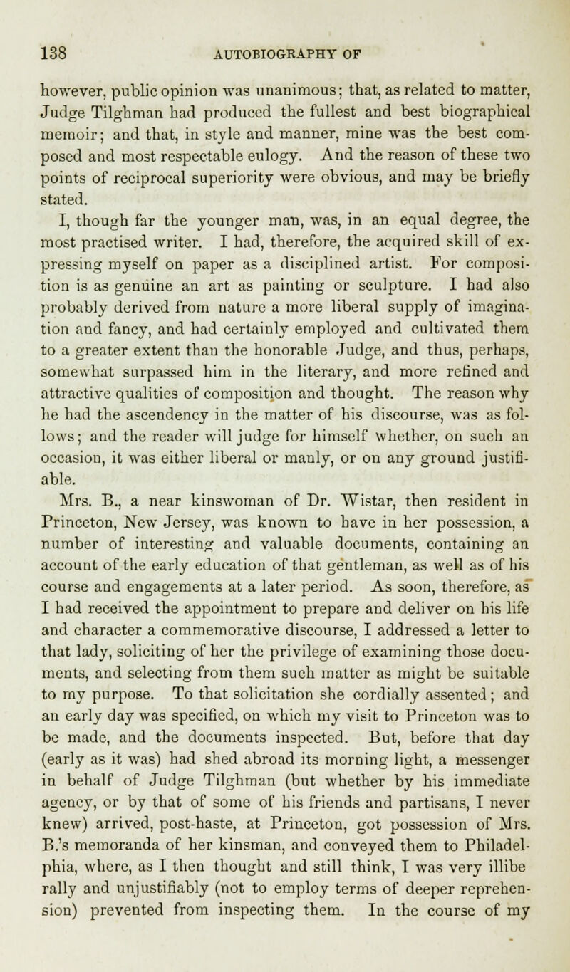 however, public opinion was unanimous; that, as related to matter, Judge Tilghman bad produced the fullest and best biographical memoir; and that, in style and manner, mine was the best com- posed and most respectable eulogy. And the reason of these two points of reciprocal superiority were obvious, and may be briefly stated. I, though far the younger man, was, in an equal degree, the most practised writer. I had, therefore, the acquired skill of ex- pressing myself on paper as a disciplined artist. For composi- tion is as genuine an art as painting or sculpture. I had also probably derived from nature a more liberal supply of imagina- tion and fancy, and had certainly employed and cultivated them to a greater extent than the honorable Judge, and thus, perhaps, somewhat surpassed him in the literary, and more refined and attractive qualities of composition and thought. The reason why he had the ascendency in the matter of his discourse, was as fol- lows; and the reader will judge for himself whether, on such an occasion, it was either liberal or manly, or on any ground justifi- able. Mrs. B., a near kinswoman of Dr. Wistar, then resident in Princeton, New Jersey, was known to have in her possession, a number of interesting and valuable documents, containing an account of the early education of that gentleman, as well as of his course and engagements at a later period. As soon, therefore, as I had received the appointment to prepare and deliver on his life and character a commemorative discourse, I addressed a letter to that lady, soliciting of her the privilege of examining those docu- ments, and selecting from them such matter as might be suitable to my purpose. To that solicitation she cordially assented; and an early day was specified, on which my visit to Princeton was to be made, and the documents inspected. But, before that clay (early as it was) had shed abroad its morning light, a messenger in behalf of Judge Tilghman (but whether by his immediate agency, or by that of some of his friends and partisans, I never knew) arrived, post-haste, at Princeton, got possession of Mrs. B.'s memoranda of her kinsman, and conveyed them to Philadel- phia, where, as I then thought and still think, I was very illibe rally and unjustifiably (not to employ terms of deeper reprehen- sion) prevented from inspecting them. In the course of my