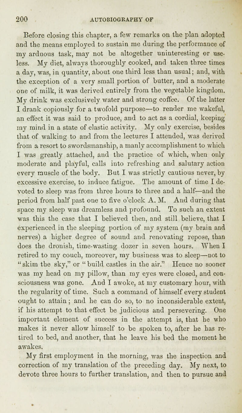 Before closing this chapter, a few remarks on the plan adopted and the means employed to sustain me during the performance of my arduous task, may not be altogether uninteresting or use- less. My diet, always thoroughly cooked, and taken three times a day, was, in quantity, about one third less than usual; and, with the exception of a very small portion of butter, and a moderate one of milk, it was derived entirely from the vegetable kingdom. My drink was exclusively water and strong coffee. Of the latter I drank copiously for a twofold purpose—to render me wakeful, an effect it was said to produce, and to act as a cordial, keeping my mind in a state of elastic activity. My only exercise, besides that of walking to and from the lectures I attended, was derived from a resort to swordsmanship, a manly accomplishment to which I was greatly attached, and the practice of which, when only moderate and playful, calls into refreshing and salutary action every muscle of the body. But I was strictly cautious never, by excessive exercise, to induce fatigue. The amount of time I de- voted to sleep was from three hours to three and a half—and the period from half past one to five o'clock A. M. And during that space my sleep was dreamless and profound. To such an extent was this the case that I believed then, and still believe, that I experienced in the sleeping portion of my system (my brain and nerves) a higher degree of sound and renovating repose, than does the dronish, time-wasting dozer in seven hours. When I retired to my couch, moreover, my business was to sleep—not to  skim the sky, or  build castles in the air. Hence no sooner was my head on my pillow, than my eyes were closed, and con- sciousness was gone. And I awoke, at my customary hour, with the regularity of time. Such a command of himself every student ought to attain; and he can do so, to no inconsiderable extent, if his attempt to that effect be judicious and persevering. One important element of success in the attempt is, that he who makes it never allow himself to be spoken to, after he has re- tired to bed, and another, that he leave his bed the moment he awakes. My first employment in the morning, was the inspection and correction of my translation of the preceding day. My next, to devote three hours to further translation, and then to pursue and